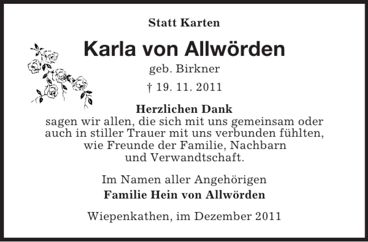 <p>Statt Karten</p><p>Karla von Allwörden<br />geb. Birkner<br />† 19. 11. 2011<br />Herzlichen Dank<br />sagen wir allen, die sich mit uns gemeinsam oder<br />auch in stiller Trauer mit uns verbunden fühlten,<br />wie Freunde der Familie, Nachbarn<br />und Verwandtschaft.<br />Im Namen aller Angehörigen<br />Familie Hein von Allwörden<br />Wiepenkathen, im Dezember 2011</p>