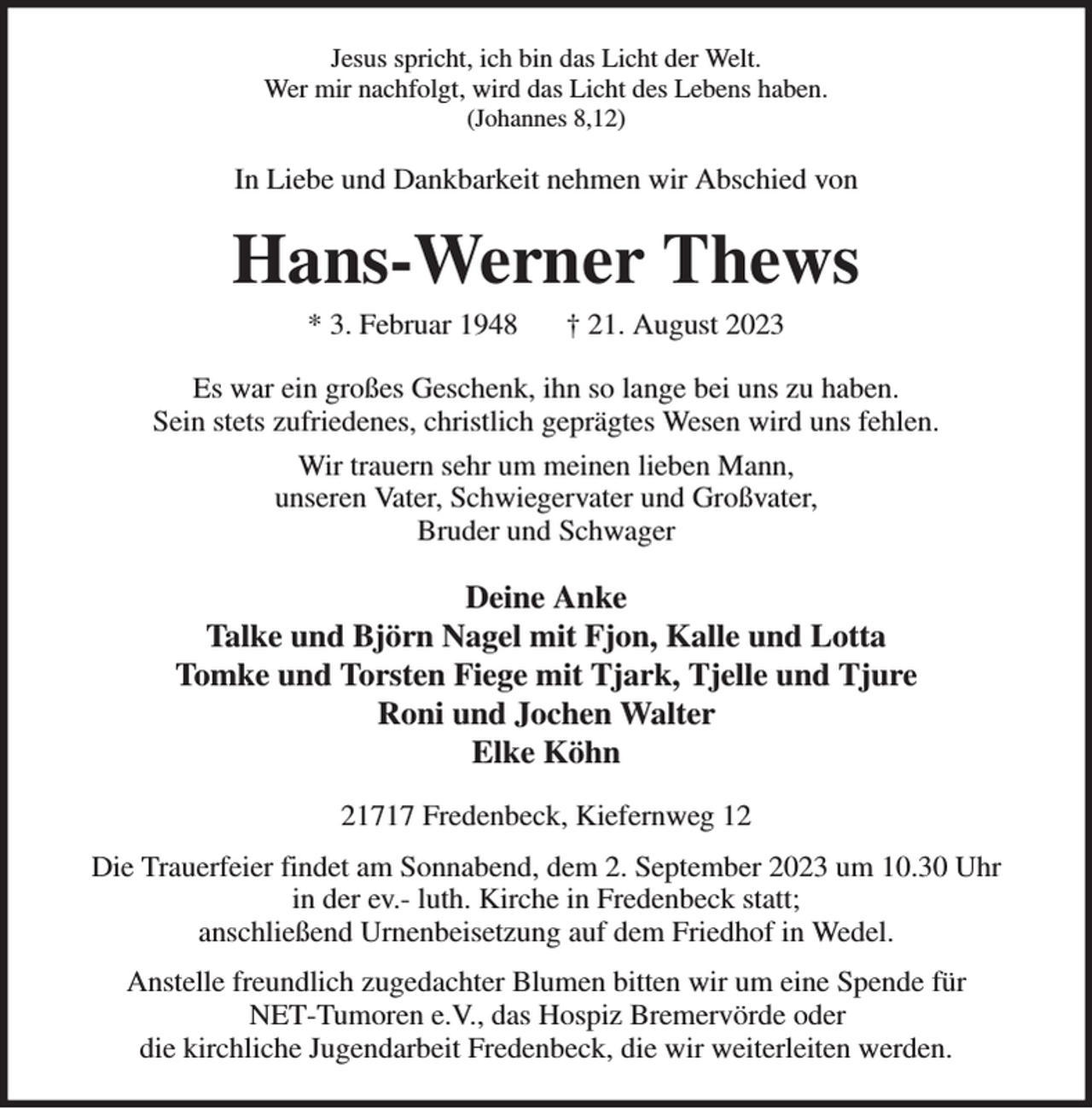 <p>Jesus spricht, ich bin das Licht der Welt.<br />Wer mir nachfolgt, wird das Licht des Lebens haben.<br />(Johannes 8,12)<br />In Liebe und Dankbarkeit nehmen wir Abschied von<br />Hans-Werner Thews<br />* 3. Februar 1948 † 21. August 2023<br />Es war ein großes Geschenk, ihn so lange bei uns zu haben.<br />Sein stets zufriedenes, christlich geprägtes Wesen wird uns fehlen.<br />Wir trauern sehr um meinen lieben Mann,<br />unseren Vater, Schwiegervater und Großvater,<br />Bruder und Schwager<br />Deine Anke<br />Talke und Björn Nagel mit Fjon, Kalle und Lotta<br />Tomke und Torsten Fiege mit Tjark, Tjelle und Tjure<br />Roni und Jochen Walter<br />Elke Köhn<br />21717 Fredenbeck, Kiefernweg 12<br />Die Trauerfeier findet am Sonnabend, dem 2. September 2023 um 10.30 Uhr<br />in der ev.- luth. Kirche in Fredenbeck statt;<br />anschließend Urnenbeisetzung auf dem Friedhof in Wedel.<br />Anstelle freundlich zugedachter Blumen bitten wir um eine Spende für<br />NET-Tumoren e.V., das Hospiz Bremervörde oder<br />die kirchliche Jugendarbeit Fredenbeck, die wir weiterleiten werden.</p>