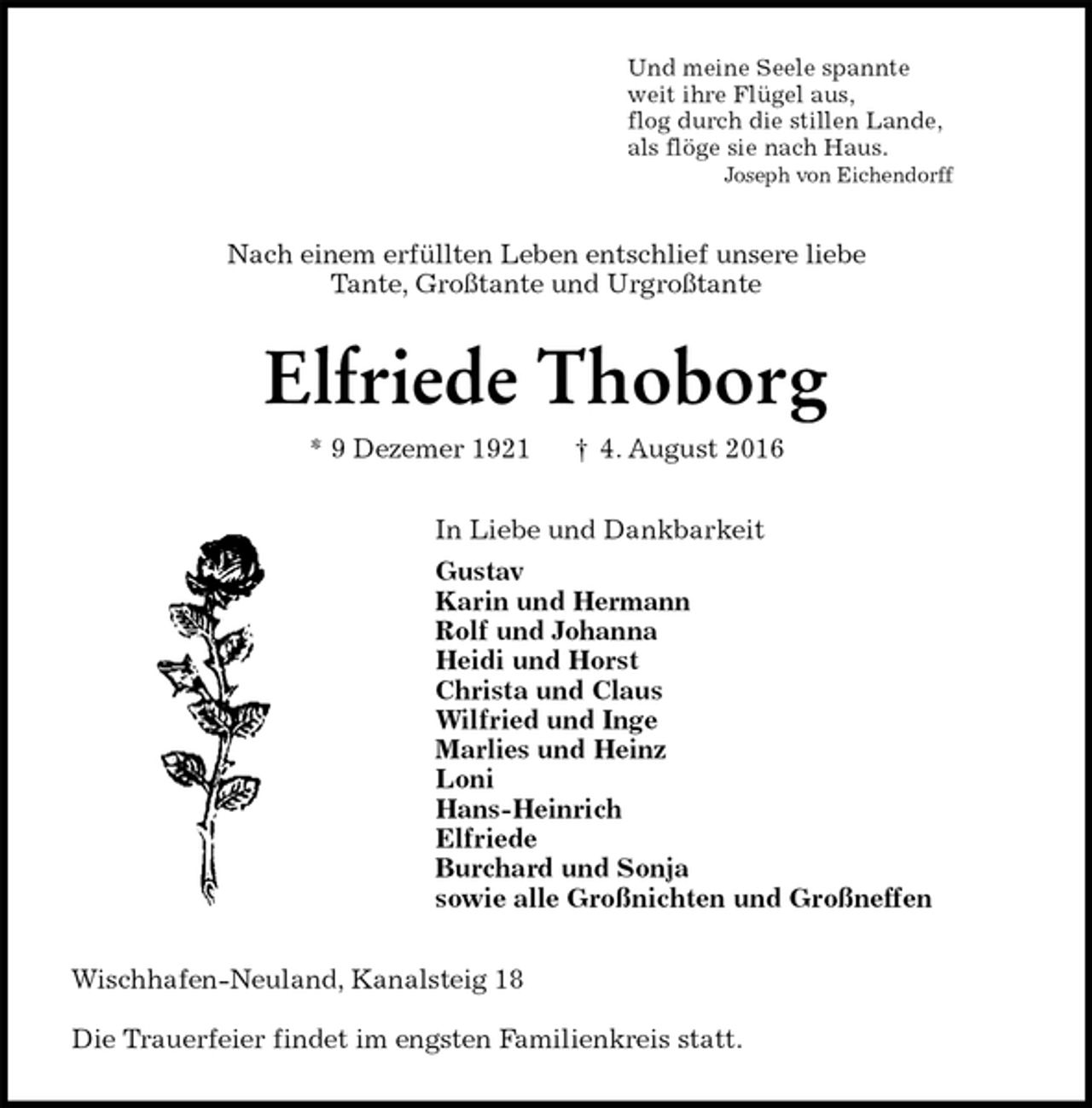 <p>Und meine Seele spannte<br />weit ihre Flügel aus,<br />flog durch die stillen Lande,<br />als flöge sie nach Haus.<br />Joseph von Eichendorff<br />Nach einem erfüllten Leben entschlief unsere liebe<br />Tante, Großtante und Urgroßtante<br />Elfriede Thoborg<br />* 9 Dezemer 1921 † 4. August 2016<br />In Liebe und Dankbarkeit<br />Gustav<br />Karin und Hermann<br />Rolf und Johanna<br />Heidi und Horst<br />Christa und Claus<br />Wilfried und Inge<br />Marlies und Heinz<br />Loni<br />Hans-Heinrich<br />Elfriede<br />Burchard und Sonja<br />sowie alle Großnichten und Großneffen<br />Wischhafen-Neuland, Kanalsteig 18</p><p>Die Trauerfeier findet im engsten Familienkreis statt.</p>