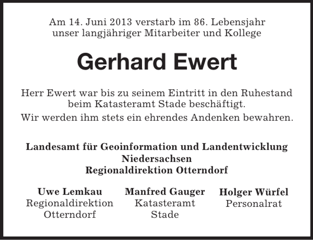 <p>Am 14. Juni 2013 verstarb im 86. Lebensjahr<br />unser langjähriger Mitarbeiter und Kollege</p><p>Gerhard Ewert<br />Herr Ewert war bis zu seinem Eintritt in den Ruhestand<br />beim Katasteramt Stade beschäftigt.<br />Wir werden ihm stets ein ehrendes Andenken bewahren.<br />Landesamt für Geoinformation und Landentwicklung<br />Niedersachsen<br />Regionaldirektion Otterndorf<br />Uwe Lemkau<br />Regionaldirektion<br />Otterndorf</p><p>Manfred Gauger<br />Katasteramt<br />Stade</p><p>Holger Würfel<br />Personalrat</p>