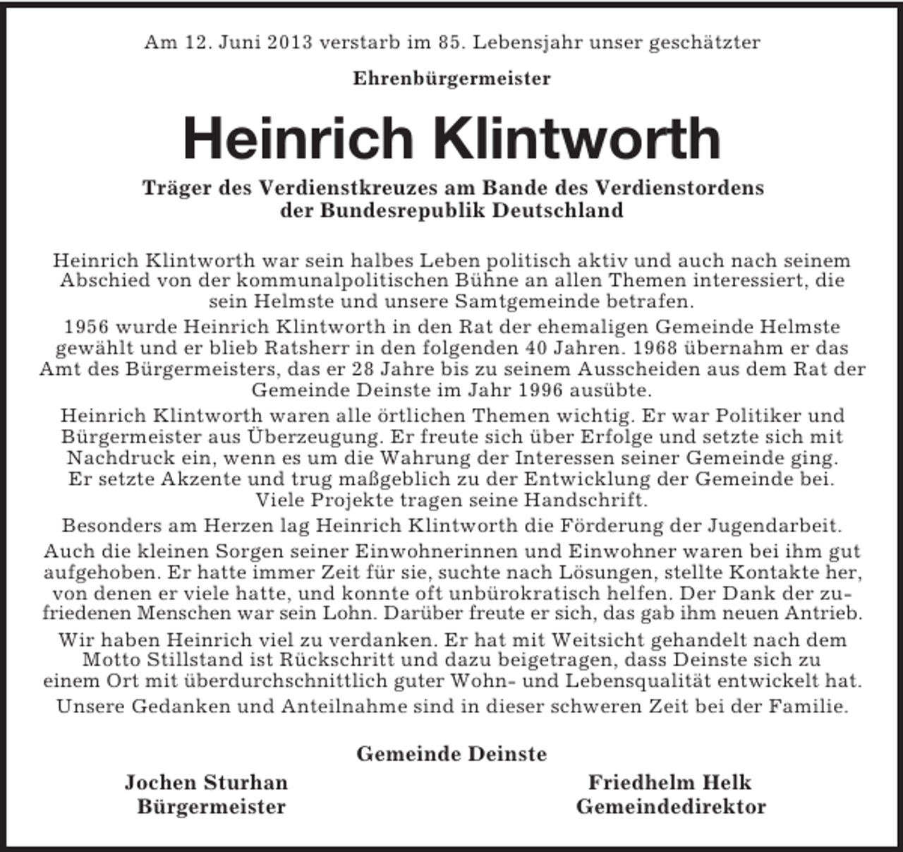 <p>Am 12. Juni 2013 verstarb im 85. Lebensjahr unser geschätzter<br />Ehrenbürgermeister<br />Heinrich Klintworth<br />Träger des Verdienstkreuzes am Bande des Verdienstordens<br />der Bundesrepublik Deutschland<br />Heinrich Klintworth war sein halbes Leben politisch aktiv und auch nach seinem Abschied von der kommunalpolitischen Bühne an allen Themen interessiert, die sein Helmste und unsere Samtgemeinde betrafen.<br />1956 wurde Heinrich Klintworth in den Rat der ehemaligen Gemeinde Helmste<br />gewählt und er blieb Ratsherr in den folgenden 40 Jahren. 1968 übernahm er das Amt des Bürgermeisters, das er 28 Jahre bis zu seinem Ausscheiden aus dem Rat der Gemeinde Deinste im Jahr 1996 ausübte.<br />Heinrich Klintworth waren alle örtlichen Themen wichtig. Er war Politiker und Bürgermeister aus Überzeugung. Er freute sich über Erfolge und setzte sich mit Nachdruck ein, wenn es um die Wahrung der Interessen seiner Gemeinde ging.<br />Er setzte Akzente und trug maßgeblich zu der Entwicklung der Gemeinde bei.<br />Viele Projekte tragen seine Handschrift.<br />Besonders am Herzen lag Heinrich Klintworth die Förderung der Jugendarbeit.<br />Auch die kleinen Sorgen seiner Einwohnerinnen und Einwohner waren bei ihm gut aufgehoben. Er hatte immer Zeit für sie, suchte nach Lösungen, stellte Kontakte her,<br />von denen er viele hatte, und konnte oft unbürokratisch helfen. Der Dank der zufriedenen Menschen war sein Lohn. Darüber freute er sich, das gab ihm neuen Antrieb.<br />Wir haben Heinrich viel zu verdanken. Er hat mit Weitsicht gehandelt nach dem Motto Stillstand ist Rückschritt und dazu beigetragen, dass Deinste sich zu<br />einem Ort mit überdurchschnittlich guter Wohn- und Lebensqualität entwickelt hat.<br />Unsere Gedanken und Anteilnahme sind in dieser schweren Zeit bei der Familie.<br />Gemeinde Deinste<br />Jochen Sturhan Friedhelm Helk<br />Bürgermeister Gemeindedirektor</p>