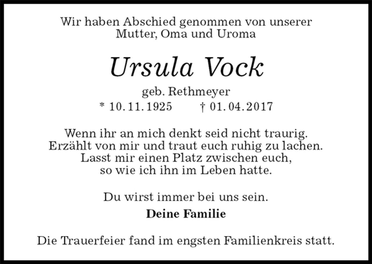<p>Wir haben Abschied genommen von unserer<br />Mutter, Oma und Uroma<br />Ursula Vock<br />geb. Rethmeyer<br />* 10. 11. 1925 † 01. 04. 2017<br />Wenn ihr an mich denkt seid nicht traurig.<br />Erzählt von mir und traut euch ruhig zu lachen.<br />Lasst mir einen Platz zwischen euch,<br />so wie ich ihn im Leben hatte.<br />Du wirst immer bei uns sein.<br />Deine Familie<br />Die Trauerfeier fand im engsten Familienkreis statt.</p>