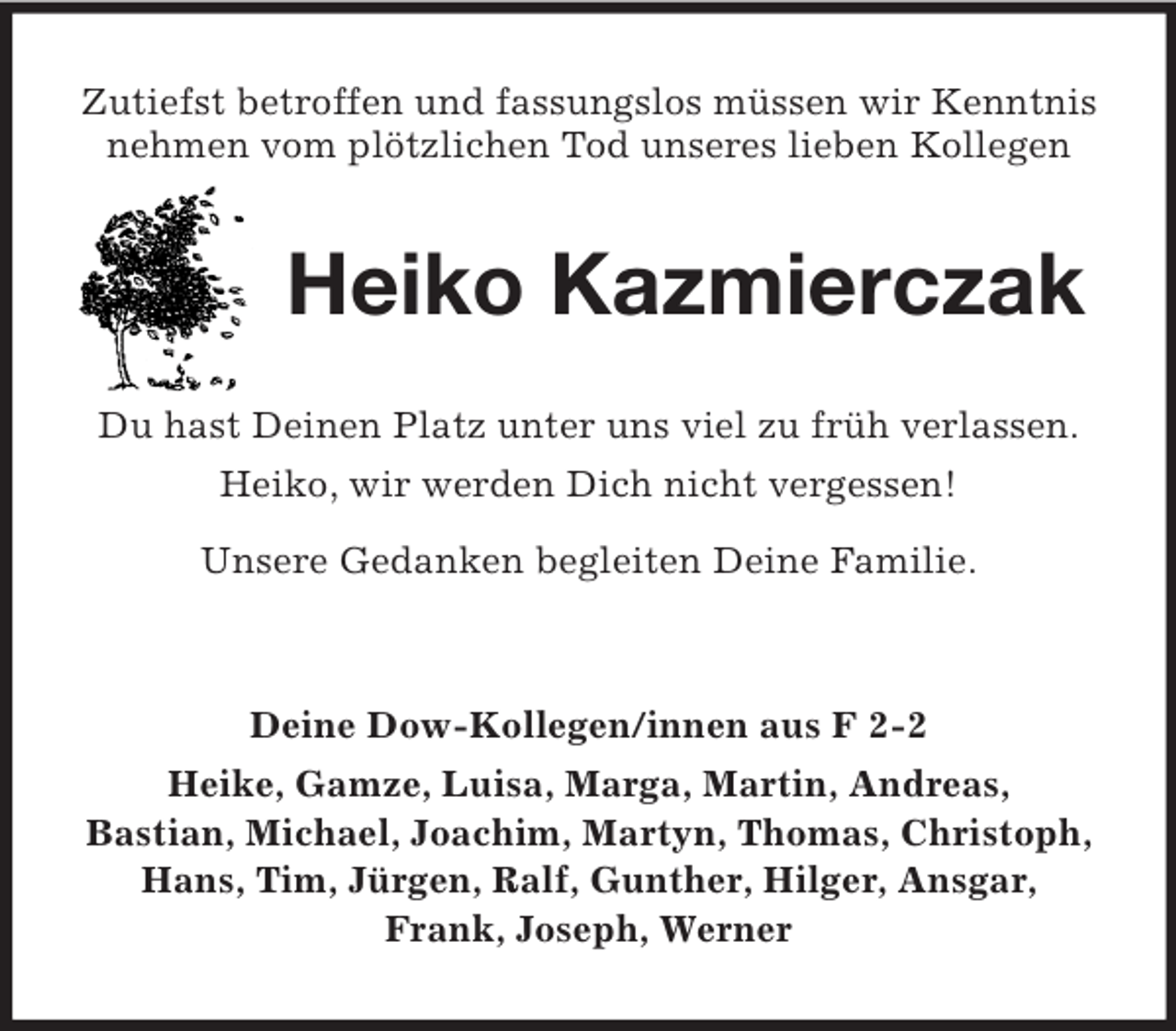 <p>Zutiefst betroffen und fassungslos müssen wir Kenntnis nehmen vom plötzlichen Tod unseres lieben Kollegen<br />Heiko Kazmierczak<br />Du hast Deinen Platz unter uns viel zu früh verlassen.<br />Heiko, wir werden Dich nicht vergessen!<br />Unsere Gedanken begleiten Deine Familie.</p><p>Deine Dow-Kollegen/innen aus F 2-2<br />Heike, Gamze, Luisa, Marga, Martin, Andreas,<br />Bastian, Michael, Joachim, Martyn, Thomas, Christoph, Hans, Tim, Jürgen, Ralf, Gunther, Hilger, Ansgar, Frank, Joseph, Werner</p>