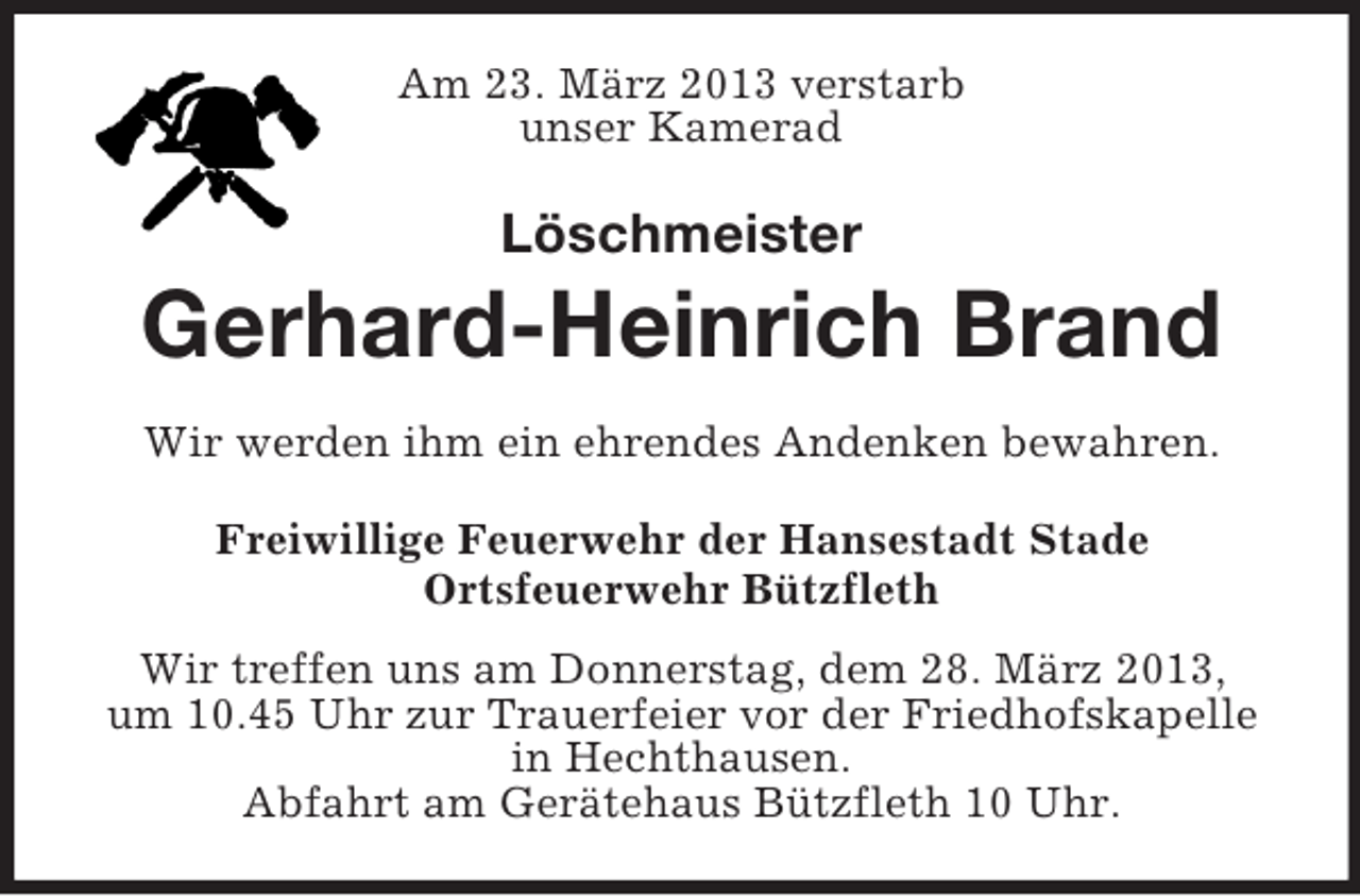 <p>Am 23. März 2013 verstarb<br />unser Kamerad</p><p>Löschmeister</p><p>Gerhard-Heinrich Brand<br />Wir werden ihm ein ehrendes Andenken bewahren.<br />Freiwillige Feuerwehr der Hansestadt Stade<br />Ortsfeuerwehr Bützfleth<br />Wir treffen uns am Donnerstag, dem 28. März 2013,<br />um 10.45 Uhr zur Trauerfeier vor der Friedhofskapelle<br />in Hechthausen.<br />Abfahrt am Gerätehaus Bützfleth 10 Uhr.</p>