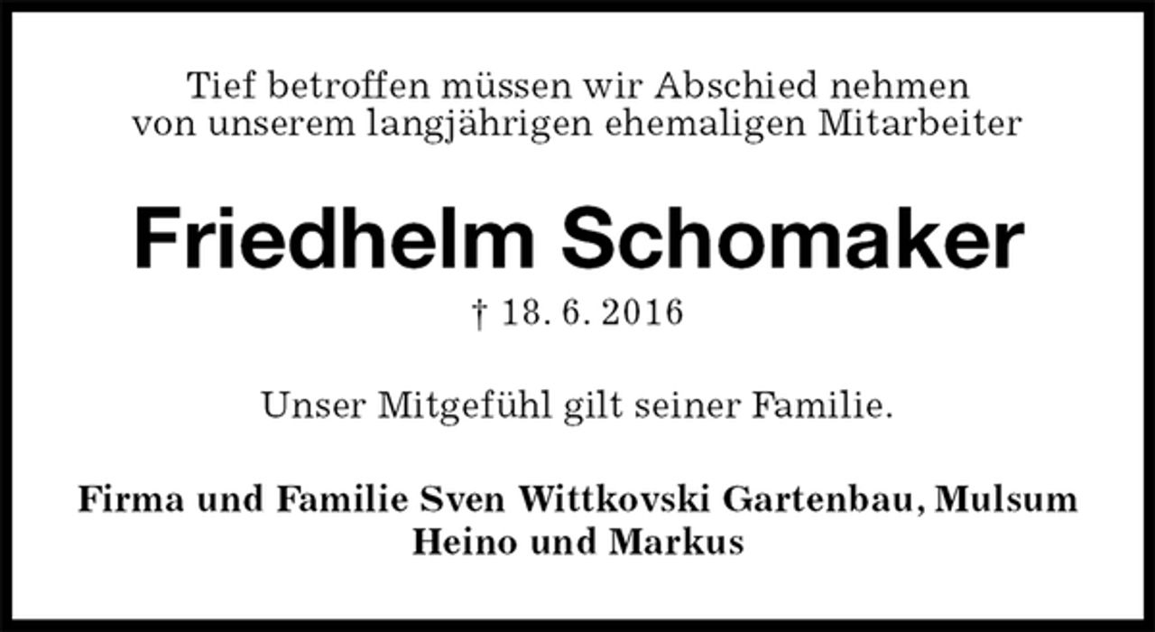 <p>Tief betroffen müssen wir Abschied nehmen<br />von unserem langjährigen ehemaligen Mitarbeiter<br />Friedhelm Schomaker<br />† 18. 6. 2016<br />Unser Mitgefühl gilt seiner Familie.<br />Firma und Familie Sven Wittkovski Gartenbau, Mulsum<br />Heino und Markus</p>