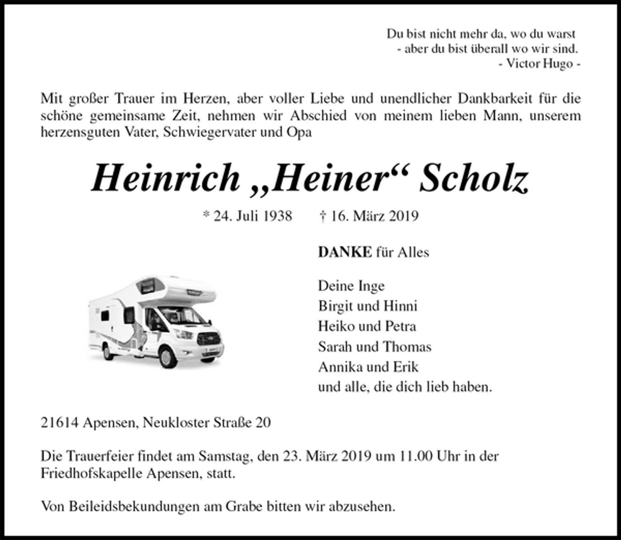 <p>Du bist nicht mehr da, wo du warst<br />- aber du bist überall wo wir sind.<br />- Victor Hugo -<br />Mit großer Trauer im Herzen, aber voller Liebe und unendlicher Dankbarkeit für die<br />schöne gemeinsame Zeit, nehmen wir Abschied von meinem lieben Mann, unserem<br />herzensguten Vater, Schwiegervater und Opa<br />Heinrich „Heiner“ Scholz<br />* 24. Juli 1938 † 16. März 2019<br />DANKE für Alles</p><p>Deine Inge<br />Birgit und Hinni<br />Heiko und Petra<br />Sarah und Thomas<br />Annika und Erik<br />und alle, die dich lieb haben.<br />21614 Apensen, Neukloster Straße 20</p><p>Die Trauerfeier findet am Samstag, den 23. März 2019 um 11.00 Uhr in der<br />Friedhofskapelle Apensen, statt.</p><p>Von Beileidsbekundungen am Grabe bitten wir abzusehen.</p>