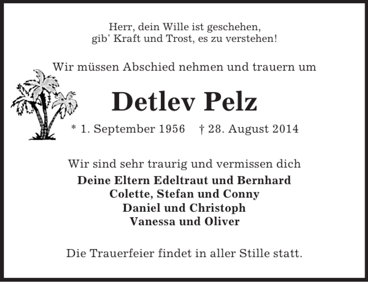 <p>Herr, dein Wille ist geschehen,<br />gib' Kraft und Trost, es zu verstehen!<br />Wir müssen Abschied nehmen und trauern um<br />Detlev Pelz<br />* 1. September 1956 † 28. August 2014<br />Wir sind sehr traurig und vermissen dich<br />Deine Eltern Edeltraut und Bernhard<br />Colette, Stefan und Conny<br />Daniel und Christoph<br />Vanessa und Oliver<br />Die Trauerfeier findet in aller Stille statt.</p>