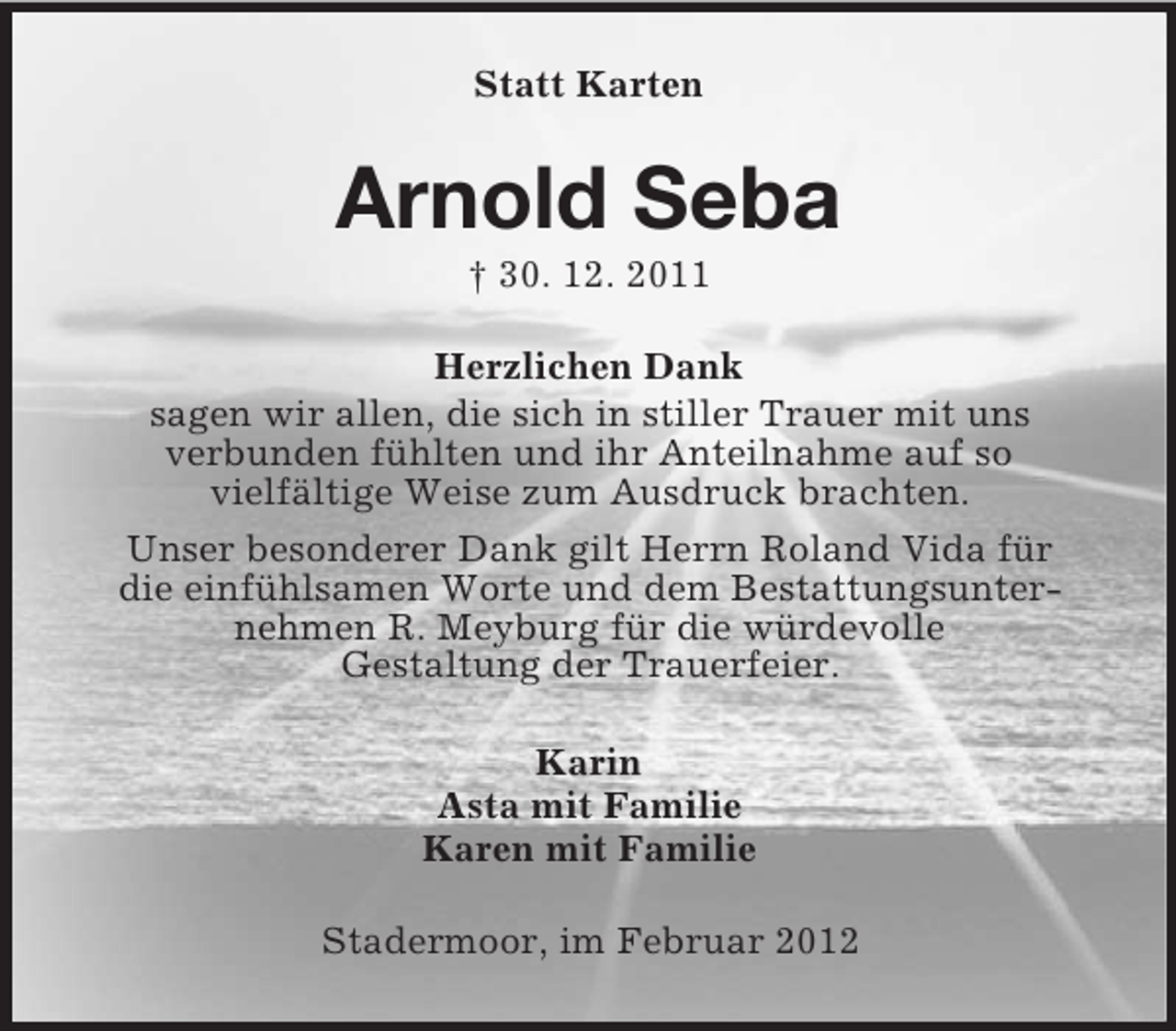 <p>Statt Karten</p><p>Arnold Seba<br />† 30. 12. 2011<br />Herzlichen Dank<br />sagen wir allen, die sich in stiller Trauer mit uns<br />verbunden fühlten und ihr Anteilnahme auf so<br />vielfältige Weise zum Ausdruck brachten.<br />Unser besonderer Dank gilt Herrn Roland Vida für<br />die einfühlsamen Worte und dem Bestattungsunternehmen R. Meyburg für die würdevolle<br />Gestaltung der Trauerfeier.<br />Karin<br />Asta mit Familie<br />Karen mit Familie<br />Stadermoor, im Februar 2012</p>