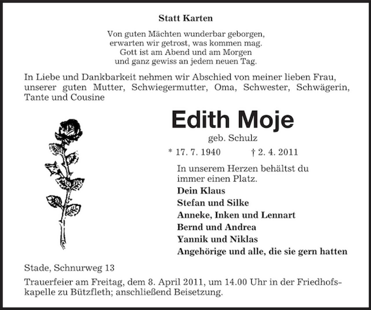 <p>Statt Karten<br />Von guten Mächten wunderbar geborgen, erwarten wir getrost, was kommen mag. Gott ist am Abend und am Morgen und ganz gewiss an jedem neuen Tag.</p><p>In Liebe und Dankbarkeit nehmen wir Abschied von meiner lieben Frau, unserer guten Mutter, Schwiegermutter, Oma, Schwester, Schwägerin, Tante und Cousine</p><p>Edith Moje<br />geb. Schulz * 17. 7. 1940 † 2. 4. 2011 In unserem Herzen behältst du immer einen Platz. Dein Klaus Stefan und Silke Anneke, Inken und Lennart Bernd und Andrea Yannik und Niklas Angehörige und alle, die sie gern hatten Stade, Schnurweg 13 Trauerfeier am Freitag, dem 8. April 2011, um 14.00 Uhr in der Friedhofskapelle zu Bützfleth; anschließend Beisetzung.</p>