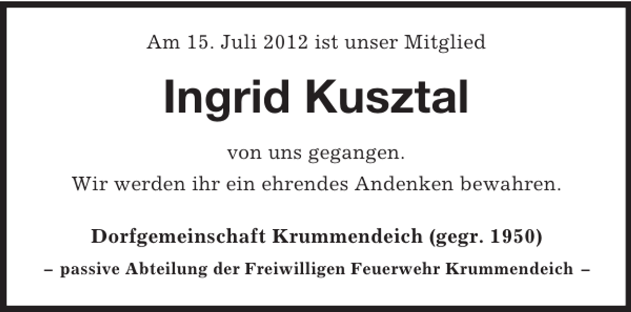<p>Am 15. Juli 2012 ist unser Mitglied</p><p>Ingrid Kusztal<br />von uns gegangen.<br />Wir werden ihr ein ehrendes Andenken bewahren.<br />Dorfgemeinschaft Krummendeich (gegr. 1950)<br />– passive Abteilung der Freiwilligen Feuerwehr Krummendeich –</p>