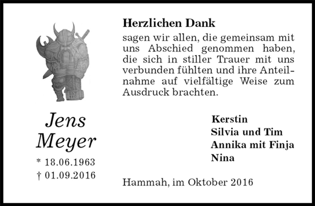 <p>Herzlichen Dank<br />sagen wir allen, die gemeinsam mit uns Abschied genommen haben, die sich in stiller Trauer mit uns verbunden fühlten und ihre Anteilnahme auf vielfältige Weise zum Ausdruck brachten.<br />Kerstin<br />Silvia und Tim<br />Annika mit Finja<br />Nina<br />Hammah, im Oktober 2016<br />Jens<br />Meyer<br />* 18.06.1963<br />† 01.09.2016</p>