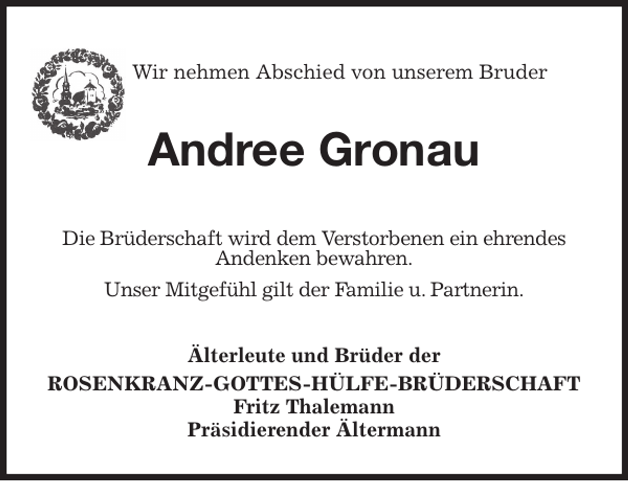 <p>Wir nehmen Abschied von unserem Bruder</p><p>Andree Gronau<br />Älterleute und Brüder der<br />ROSENKRANZ-GOTTES-HÜLFE-BRÜDERSCHAFT<br />Fritz Thalemann<br />Präsidierender Ältermann<br />Die Brüderschaft wird dem Verstorbenen ein ehrendes<br />Andenken bewahren.<br />Unser Mitgefühl gilt der Familie u. Partnerin.</p>