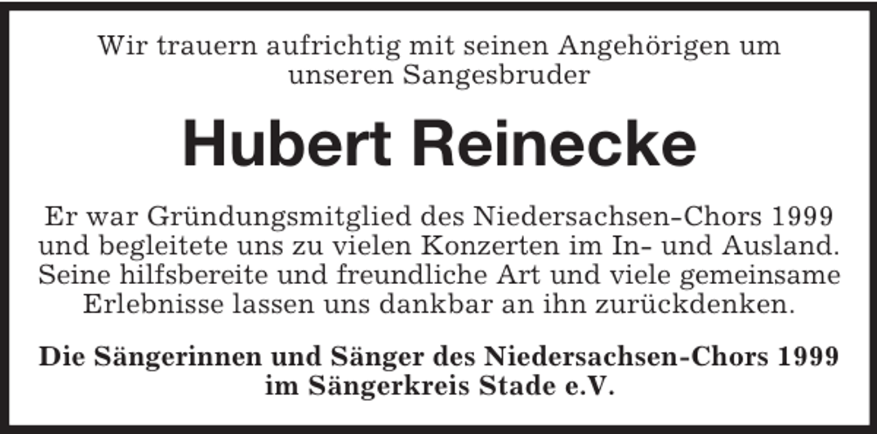 <p>Wir trauern aufrichtig mit seinen Angehörigen um<br />unseren Sangesbruder</p><p>Hubert Reinecke<br />Er war Gründungsmitglied des Niedersachsen-Chors 1999<br />und begleitete uns zu vielen Konzerten im In- und Ausland.<br />Seine hilfsbereite und freundliche Art und viele gemeinsame<br />Erlebnisse lassen uns dankbar an ihn zurückdenken.<br />Die Sängerinnen und Sänger des Niedersachsen-Chors 1999<br />im Sängerkreis Stade e.V.</p>