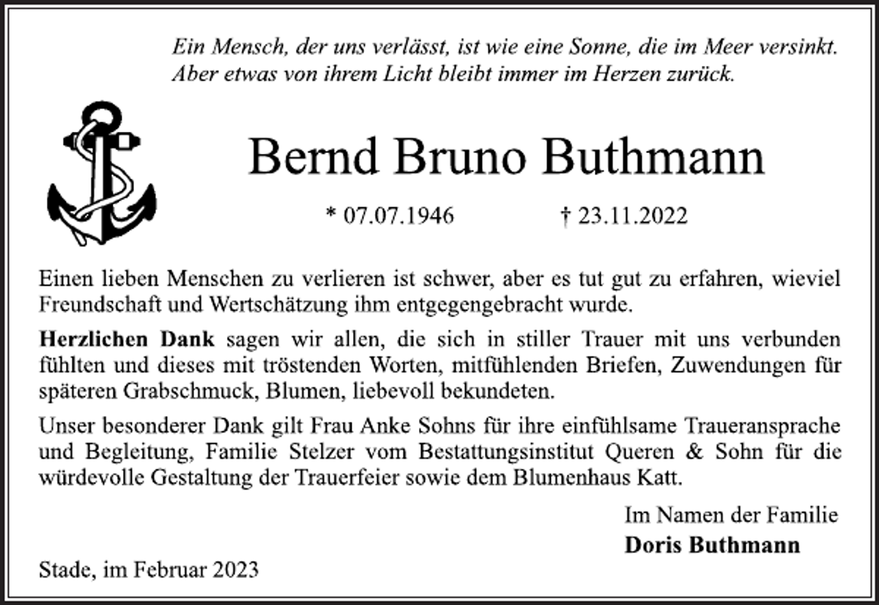 <p>Ein Mensch, der uns verlässt, ist wie eine Sonne, die im Meer versinkt.<br />Aber etwas von ihrem Licht bleibt immer im Herzen zurück.<br />Bernd Bruno Buthmann<br />* 07.07.1946 † 23.11.2022<br />Einen lieben Menschen zu verlieren ist schwer, aber es tut gut zu erfahren, wieviel<br />Freundschaft und Wertschätzung ihm entgegengebracht wurde.<br />Herzlichen Dank sagen wir allen, die sich in stiller Trauer mit uns verbunden<br />fühlten und dieses mit tröstenden Worten, mitfühlenden Briefen, Zuwendungen für<br />späteren Grabschmuck, Blumen, liebevoll bekundeten.<br />Unser besonderer Dank gilt Frau Anke Sohns für ihre einfühlsame Traueransprache<br />und Begleitung, Familie Stelzer vom Bestattungsinstitut Queren &amp; Sohn für die<br />würdevolle Gestaltung der Trauerfeier sowie dem Blumenhaus Katt.<br />Im Namen der Familie<br />Doris Buthmann<br />Stade, im Februar 2023</p>