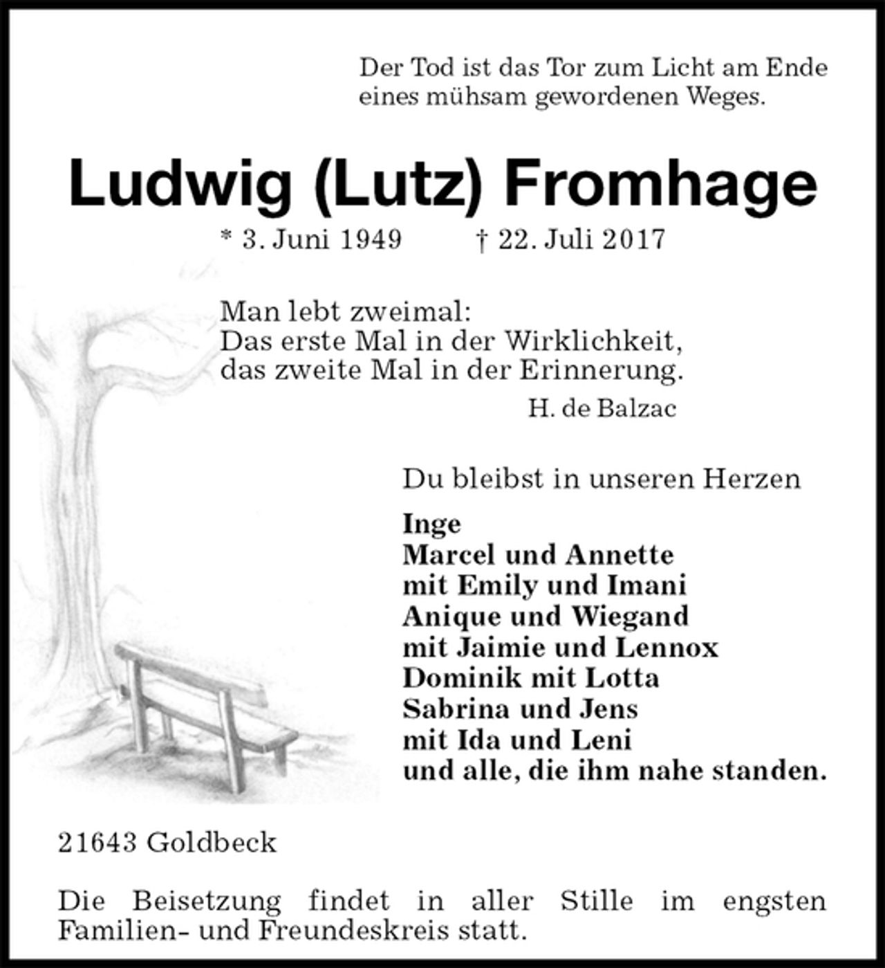 <p>Der Tod ist das Tor zum Licht am Ende<br />eines mühsam gewordenen Weges.<br />Ludwig (Lutz) Fromhage<br />* 3. Juni 1949 † 22. Juli 2017<br />Man lebt zweimal:<br />Das erste Mal in der Wirklichkeit,<br />das zweite Mal in der Erinnerung.<br />H. de Balzac<br />Du bleibst in unseren Herzen<br />Inge<br />Marcel und Annette<br />mit Emily und Imani<br />Anique und Wiegand<br />mit Jaimie und Lennox<br />Dominik mit Lotta<br />Sabrina und Jens<br />mit Ida und Leni<br />und alle, die ihm nahe standen.<br />21643 Goldbeck</p>
<p>Die Beisetzung findet in aller Stille im engsten<br />Familien- und Freundeskreis statt.</p>