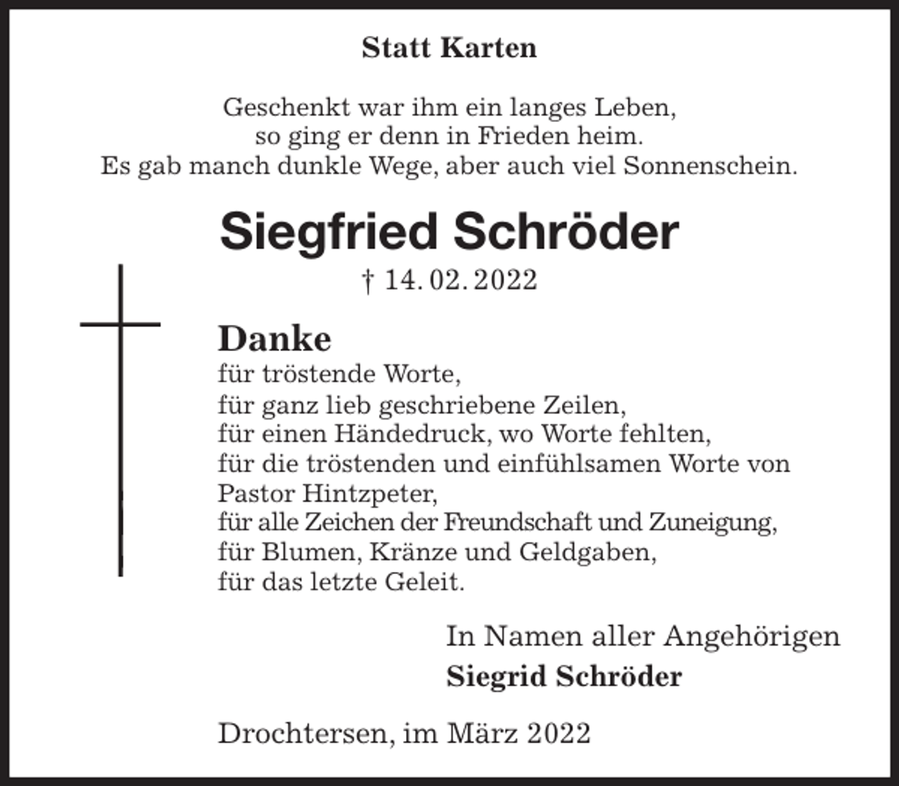 <p>Statt Karten<br />Geschenkt war ihm ein langes Leben,<br />so ging er denn in Frieden heim.<br />Es gab manch dunkle Wege, aber auch viel Sonnenschein.<br />Siegfried Schröder<br />† 14. 02. 2022<br />Danke<br />für tröstende Worte,<br />für ganz lieb geschriebene Zeilen,<br />für einen Händedruck, wo Worte fehlten,<br />für die tröstenden und einfühlsamen Worte von<br />Pastor Hintzpeter,<br />für alle Zeichen der Freundschaft und Zuneigung,<br />für Blumen, Kränze und Geldgaben,<br />für das letzte Geleit.<br />In Namen aller Angehörigen<br />Siegrid Schröder<br />Drochtersen, im März 2022</p>