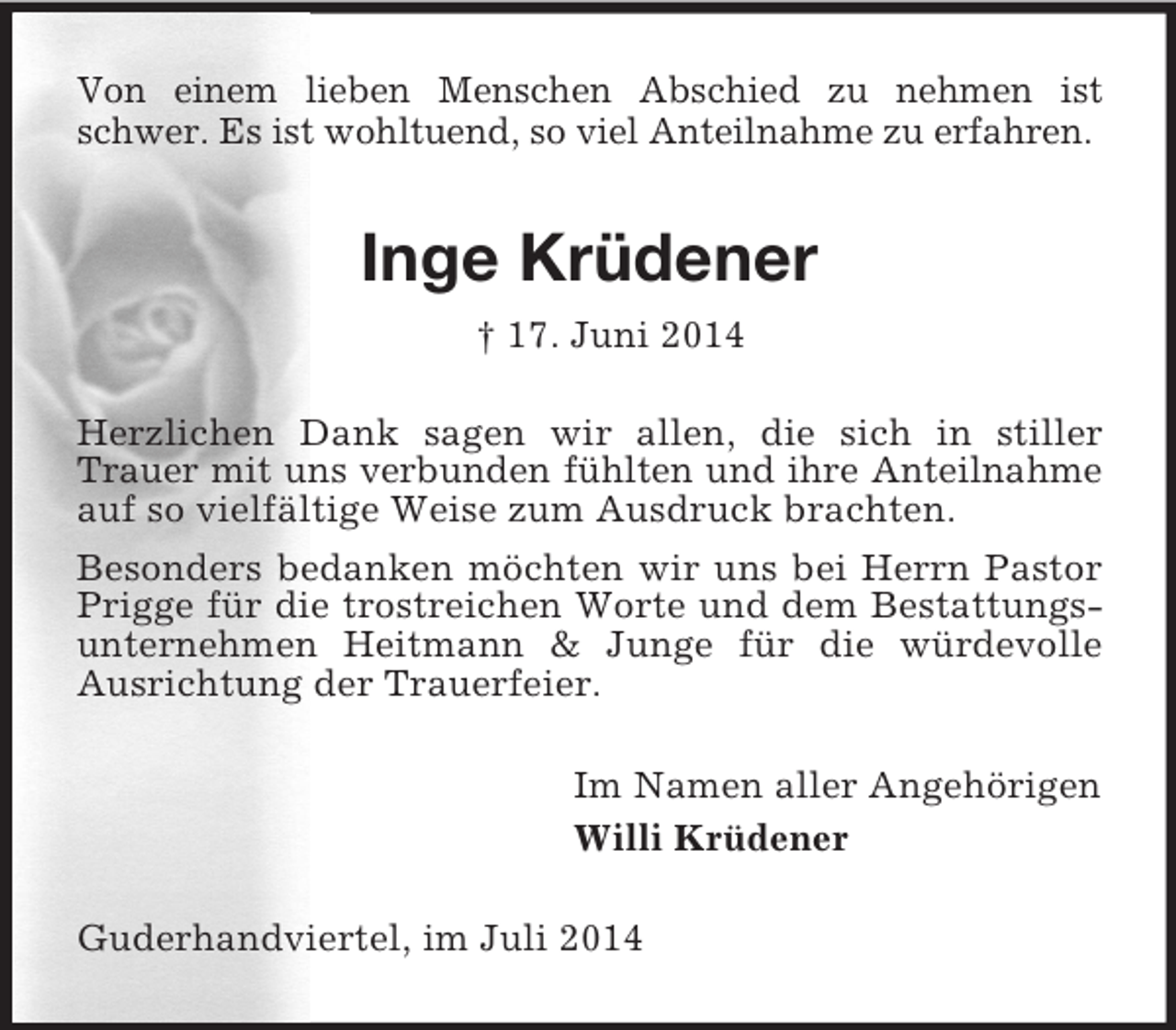 <p>Von einem lieben Menschen Abschied zu nehmen ist schwer. Es ist wohltuend, so viel Anteilnahme zu erfahren.<br />Inge Krüdener<br />† 17. Juni 2014<br />Herzlichen Dank sagen wir allen, die sich in stiller Trauer mit uns verbunden fühlten und ihre Anteilnahme auf so vielfältige Weise zum Ausdruck brachten.<br />Besonders bedanken möchten wir uns bei Herrn Pastor Prigge für die trostreichen Worte und dem Bestattungsunternehmen Heitmann</p>