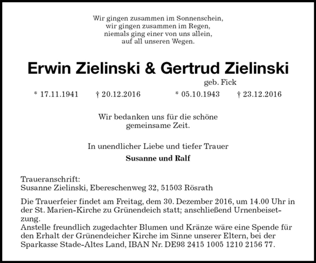 <p>Wir gingen zusammen im Sonnenschein,<br />wir gingen zusammen im Regen,<br />niemals ging einer von uns allein,<br />auf all unseren Wegen.<br />Erwin Zielinski &amp; Gertrud Zielinski<br />geb. Fick<br />* 17.11.1941 † 20.12.2016 * 05.10.1943 † 23.12.2016<br />Wir bedanken uns für die schöne<br />gemeinsame Zeit.<br />In unendlicher Liebe und tiefer Trauer<br />Susanne und Ralf<br />Traueranschrift:<br />Susanne Zielinski, Ebereschenweg 32, 51503 Rösrath<br />Die Trauerfeier findet am Freitag, dem 30. Dezember 2016, um 14.00 Uhr in der St. Marien-Kirche zu Grünendeich statt; anschließend Urnenbeisetzung.<br />Anstelle freundlich zugedachter Blumen und Kränze wäre eine Spende für den Erhalt der Grünendeicher Kirche im Sinne unserer Eltern, bei der Sparkasse Stade-Altes Land, IBAN Nr. DE98 2415 1005 1210 2156 77.</p>
