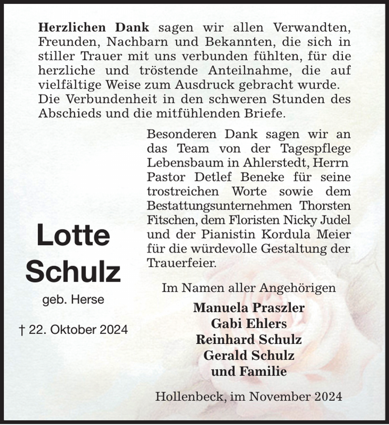 <p>Herzlichen Dank sagen wir allen Verwandten,<br />Freunden, Nachbarn und Bekannten, die sich in<br />stiller Trauer mit uns verbunden fühlten, für die<br />herzliche und tröstende Anteilnahme, die auf<br />vielfältige Weise zum Ausdruck gebracht wurde. Die Verbundenheit in den schweren Stunden des<br />Abschieds und die mitfühlenden Briefe.<br />Besonderen Dank sagen wir an<br />das Team von der Tagespflege<br />Lebensbaum in Ahlerstedt, Herrn Pastor Detlef Beneke für seine<br />trostreichen Worte sowie dem<br />Bestattungsunternehmen Thorsten<br />Fitschen, dem Floristen Nicky Judel<br />und der Pianistin Kordula Meier<br />für die würdevolle Gestaltung der Trauerfeier.<br />Im Namen aller Angehörigen<br />Manuela Praszler<br />Gabi Ehlers<br />Reinhard Schulz<br />Gerald Schulz<br />und Familie<br />Hollenbeck, im November 2024</p><p>Lotte<br />Schulz<br />geb. Herse<br />† 22. Oktober 2024</p>