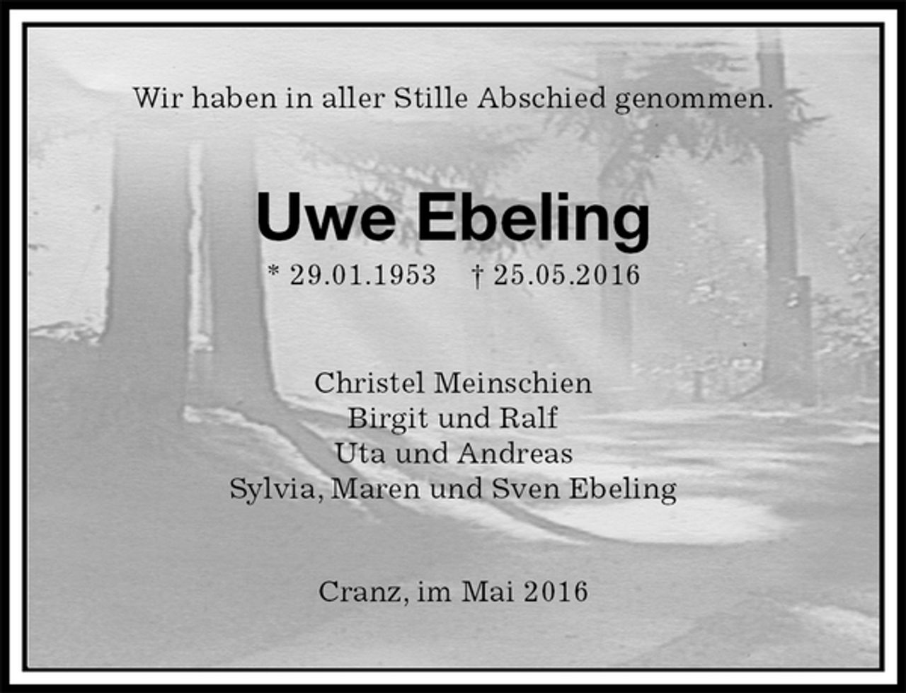 <p>Wir haben in aller Stille Abschied genommen.<br />Uwe Ebeling<br />* 29.01.1953 † 25.05.2016<br />Christel Meinschien<br />Birgit und Ralf<br />Uta und Andreas<br />Sylvia, Maren und Sven Ebeling<br />Cranz, im Mai 2016</p>