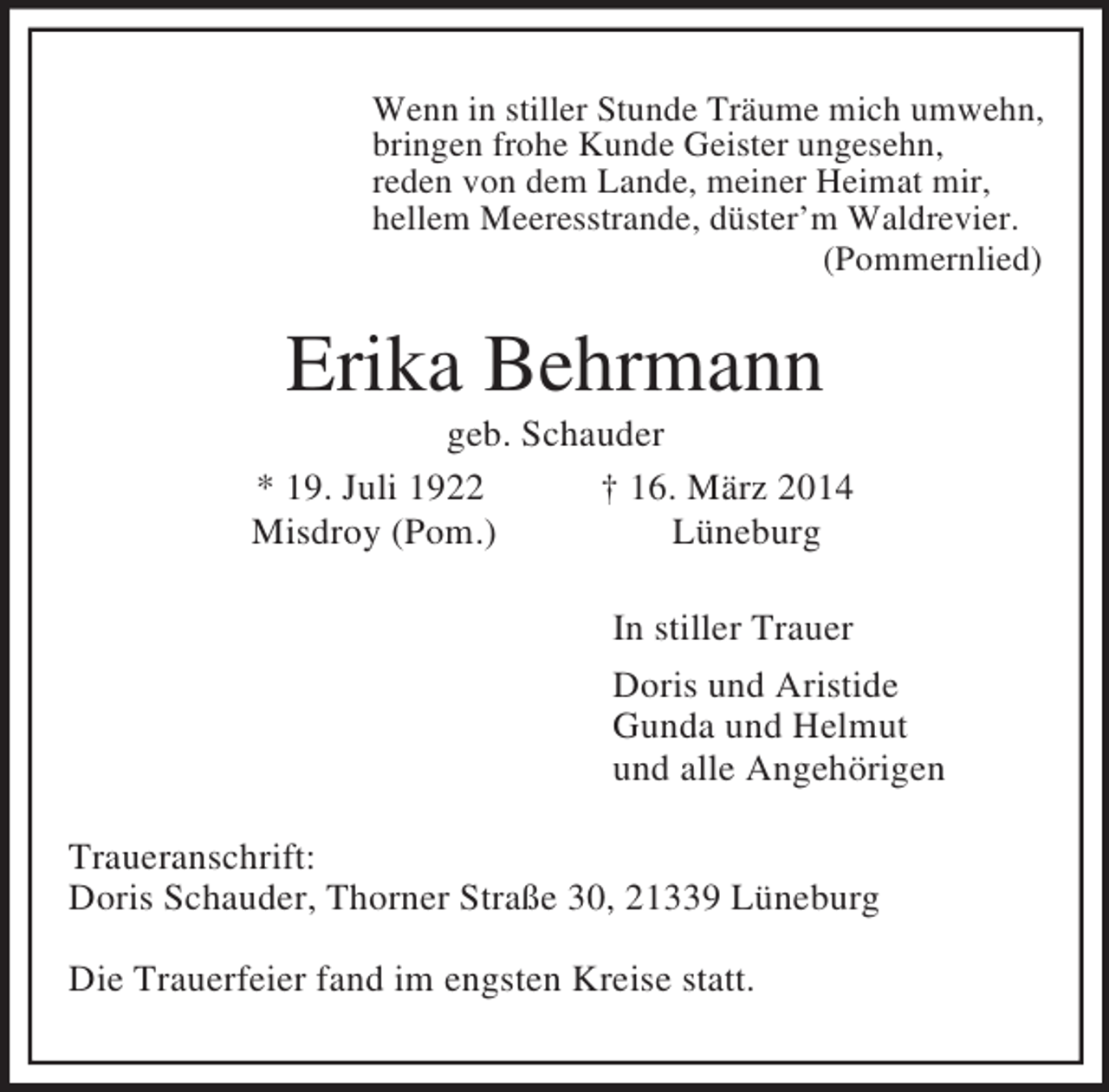<p>Wenn in stiller Stunde Träume mich umwehn,<br />bringen frohe Kunde Geister ungesehn,<br />reden von dem Lande, meiner Heimat mir,<br />hellem Meeresstrande, düster’m Waldrevier.<br />(Pommernlied)<br />Erika Behrmann<br />geb. Schauder<br />* 19. Juli 1922 † 16. März 2014<br />Misdroy (Pom.) Lüneburg<br />In stiller Trauer<br />Doris und Aristide<br />Gunda und Helmut<br />und alle Angehörigen<br />Traueranschrift:<br />Doris Schauder, Thorner Straße 30, 21339 Lüneburg</p><p>Die Trauerfeier fand im engsten Kreise statt.</p>