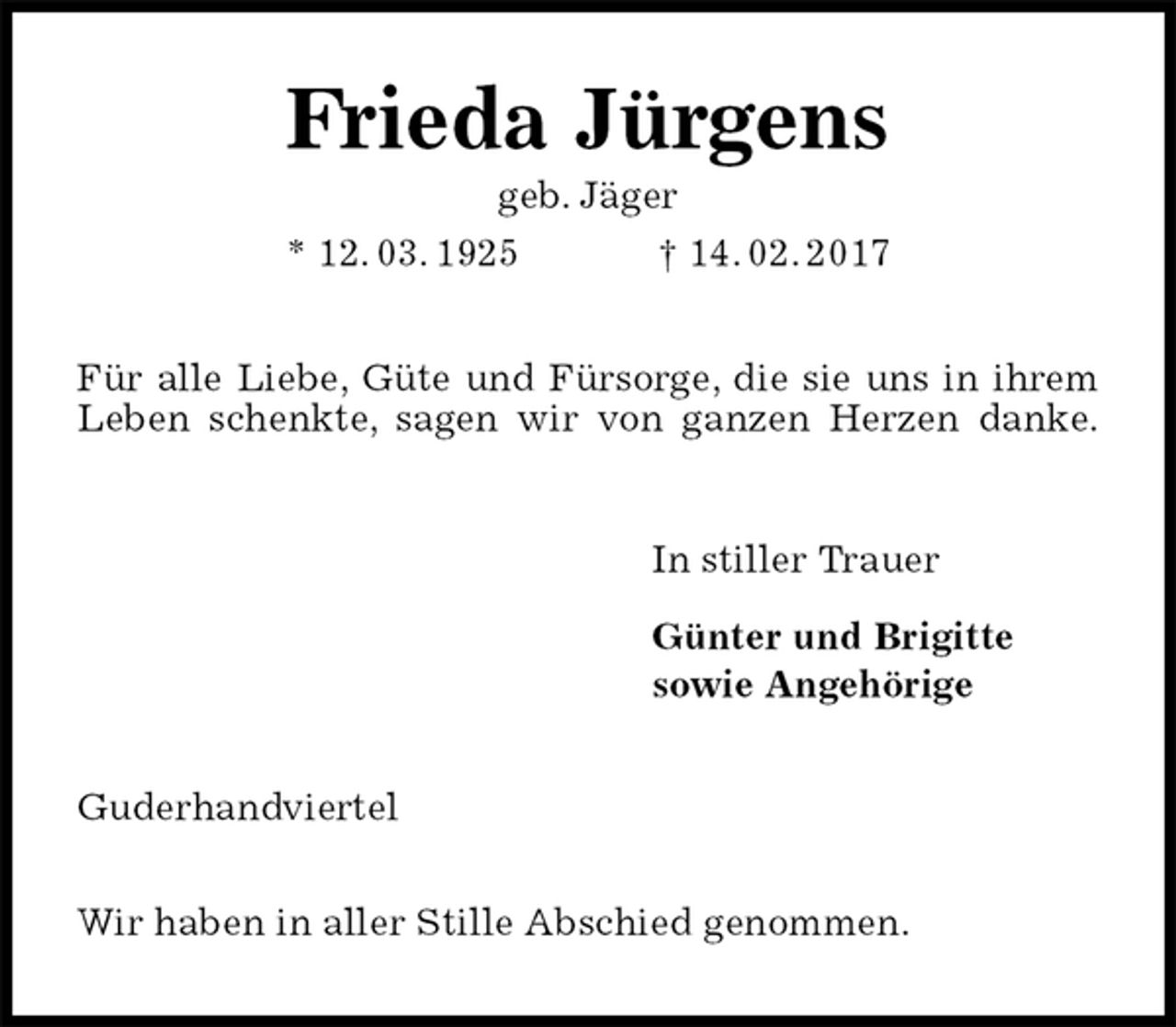 <p>Frieda Jürgens<br />geb. Jäger<br />* 12. 03. 1925 † 14. 02. 2017<br />Für alle Liebe, Güte und Fürsorge, die sie uns in ihrem Leben schenkte, sagen wir von ganzen Herzen danke.<br />In stiller Trauer</p><p>Günter und Brigitte<br />sowie Angehörige<br />Guderhandviertel</p><p>Wir haben in aller Stille Abschied genommen.</p>
