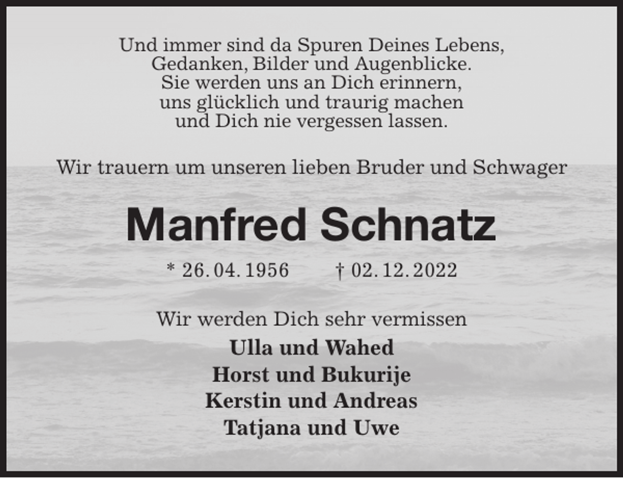 <p>Und immer sind da Spuren Deines Lebens,<br />Gedanken, Bilder und Augenblicke.<br />Sie werden uns an Dich erinnern,<br />uns glücklich und traurig machen<br />und Dich nie vergessen lassen.<br />Wir trauern um unseren lieben Bruder und Schwager<br />Manfred Schnatz<br />* 26. 04. 1956 † 02. 12. 2022<br />Wir werden Dich sehr vermissen<br />Ulla und Wahed<br />Horst und Bukurije<br />Kerstin und Andreas<br />Tatjana und Uwe</p>
