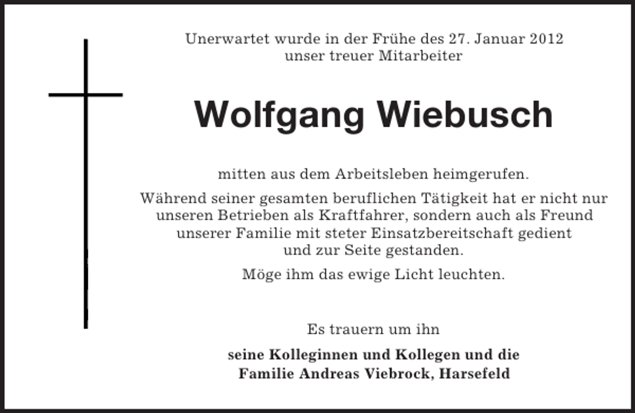 <p>Unerwartet wurde in der Frühe des 27. Januar 2012<br />unser treuer Mitarbeiter</p><p>Wolfgang Wiebusch<br />mitten aus dem Arbeitsleben heimgerufen.<br />Während seiner gesamten beruflichen Tätigkeit hat er nicht nur<br />unseren Betrieben als Kraftfahrer, sondern auch als Freund<br />unserer Familie mit steter Einsatzbereitschaft gedient<br />und zur Seite gestanden.<br />Möge ihm das ewige Licht leuchten.</p><p>Es trauern um ihn<br />seine Kolleginnen und Kollegen und die<br />Familie Andreas Viebrock, Harsefeld</p>