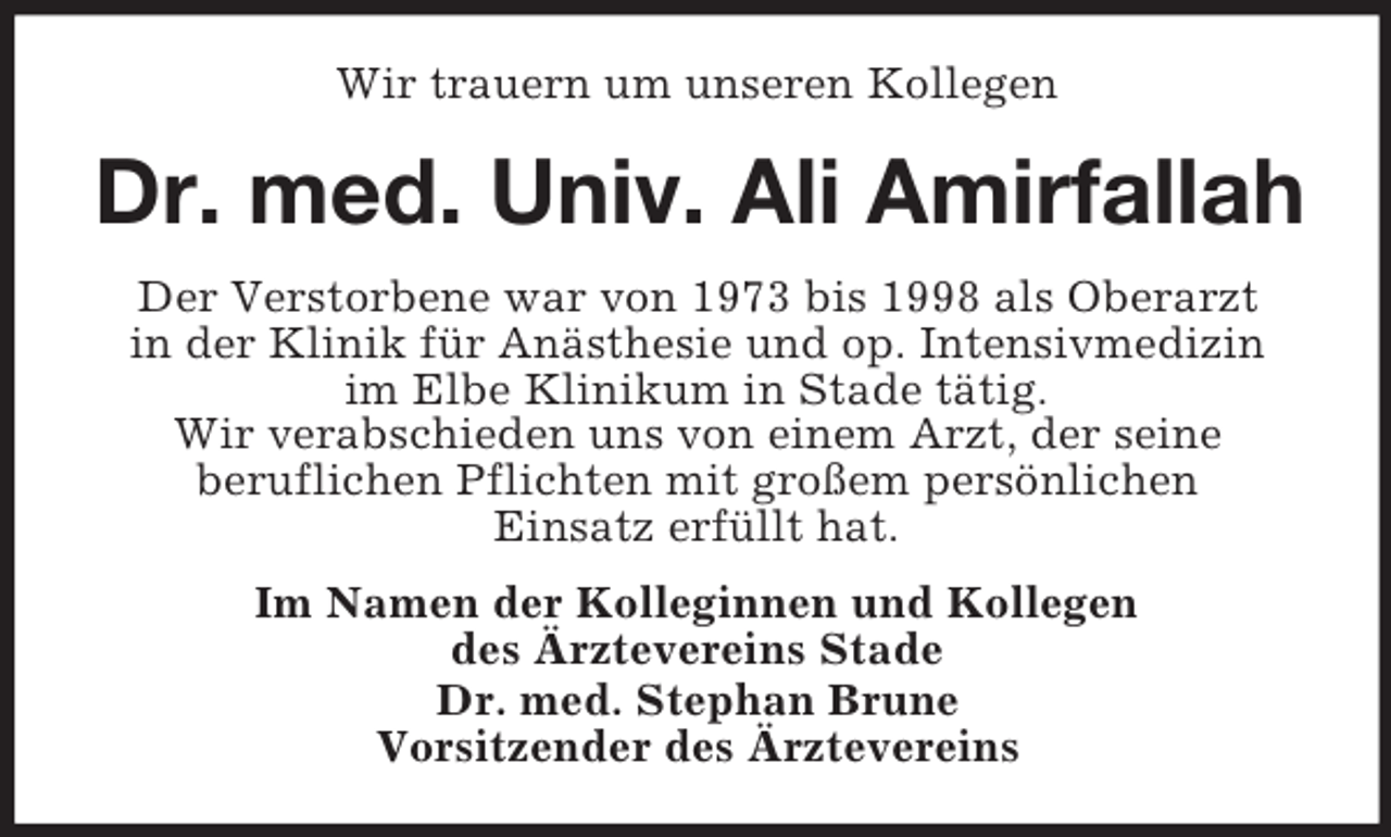 <p>Wir trauern um unseren Kollegen</p><p>Dr. med. Univ. Ali Amirfallah<br />Der Verstorbene war von 1973 bis 1998 als Oberarzt<br />in der Klinik für Anästhesie und op. Intensivmedizin<br />im Elbe Klinikum in Stade tätig.<br />Wir verabschieden uns von einem Arzt, der seine<br />beruflichen Pflichten mit großem persönlichen<br />Einsatz erfüllt hat.<br />Im Namen der Kolleginnen und Kollegen<br />des Ärztevereins Stade<br />Dr. med. Stephan Brune<br />Vorsitzender des Ärztevereins</p>