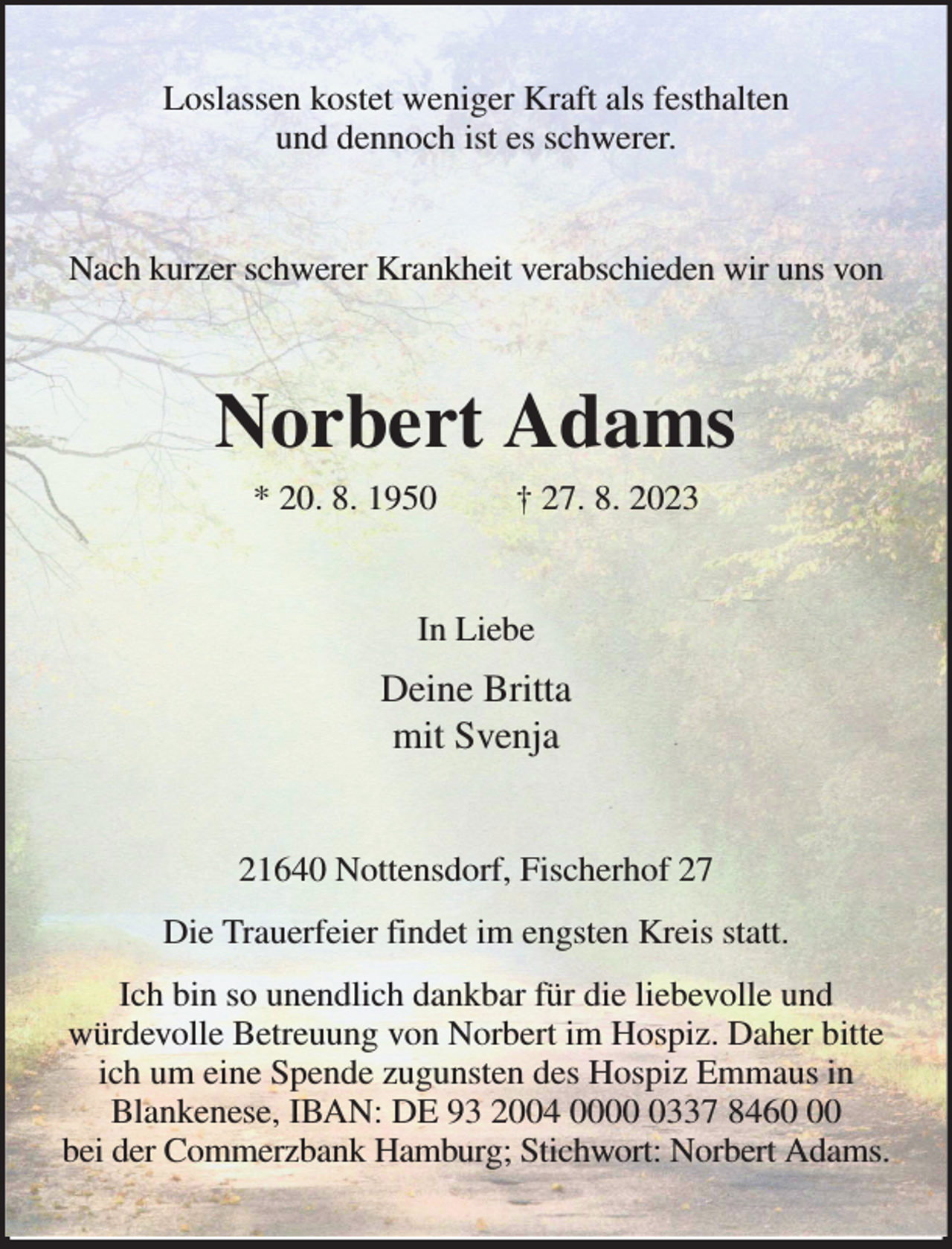 <p>Loslassen kostet weniger Kraft als festhalten<br />und dennoch ist es schwerer.<br />Nach kurzer schwerer Krankheit verabschieden wir uns von<br />Norbert Adams<br />* 20. 8. 1950 † 27. 8. 2023<br />In Liebe<br />Deine Britta<br />mit Svenja<br />21640 Nottensdorf, Fischerhof 27<br />Die Trauerfeier findet im engsten Kreis statt.<br />Ich bin so unendlich dankbar für die liebevolle und<br />würdevolle Betreuung von Norbert im Hospiz. Daher bitte ich um eine Spende zugunsten des Hospiz Emmaus in Blankenese, IBAN: DE 93 2004 0000 0337 8460 00<br />bei der Commerzbank Hamburg; Stichwort: Norbert Adams.</p>