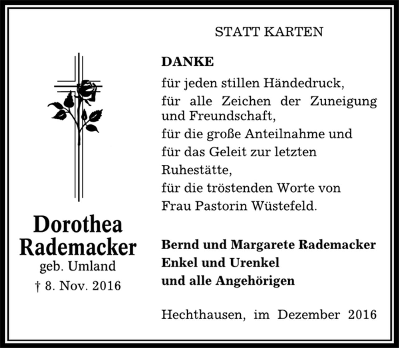 <p>STATT KARTEN<br />DANKE<br />für jeden stillen Händedruck,<br />für alle Zeichen der Zuneigung und Freundschaft,<br />für die große Anteilnahme und für das Geleit zur letzten Ruhestätte, für die tröstenden Worte von<br />Frau Pastorin Wüstefeld<br />Hechthausen, im Dezember 2016<br />Bernd und Margarete Rademacker<br />Enkel und Urenkel<br />und alle Angehörigen<br />Dorothea<br />Rademacker<br />geb. Umland<br />† 08.11.2016</p>