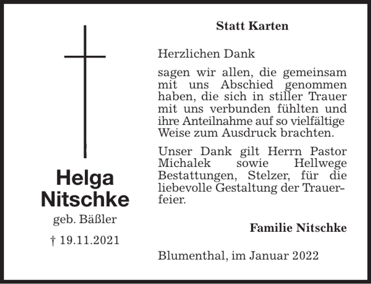 <p>Statt Karten<br />Herzlichen Dank<br />sagen wir allen, die gemeinsam mit uns Abschied genommen<br />haben, die sich in stiller Trauer mit uns verbunden fühlten und ihre Anteilnahme auf so vielfältige<br />Weise zum Ausdruck brachten.<br />Unser Dank gilt Herrn Pastor Michalek sowie Hellwege<br />Bestattungen, Stelzer, für die<br />liebevolle Gestaltung der Trauer-<br />feier.<br />Familie Nitschke<br />Blumenthal, im Januar 2022<br />Helga<br />Nitschke<br />geb. Bäßler<br />† 19.11.2021</p>