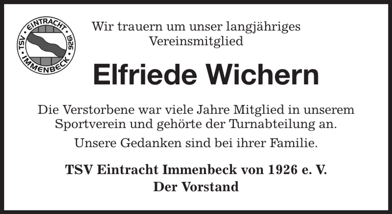 <p>Wir trauern um unser langjähriges<br />Vereinsmitglied<br />Elfriede Wichern<br />Die Verstorbene war viele Jahre Mitglied in unserem Sportverein und gehörte der Turnabteilung an.<br />Unsere Gedanken sind bei ihrer Familie.<br />TSV Eintracht Immenbeck von 1926 e. V.<br />Der Vorstand</p>