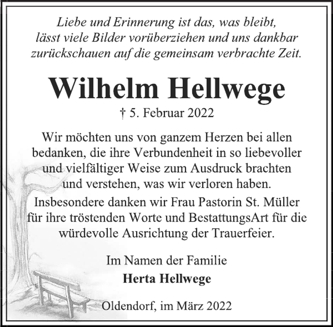 <p>Liebe und Erinnerung ist das, was bleibt,<br />lässt viele Bilder vorüberziehen und uns dankbar zurückschauen auf die gemeinsam verbrachte Zeit.<br />Wilhelm Hellwege<br />† 5. Februar 2022<br />Wir möchten uns von ganzem Herzen bei allen bedanken, die ihre Verbundenheit in so liebevoller<br />und vielfältiger Weise zum Ausdruck brachten<br />und verstehen, was wir verloren haben.<br />Insbesondere danken wir Frau Pastorin St. Müller<br />für ihre tröstenden Worte und BestattungsArt für die würdevolle Ausrichtung der Trauerfeier.<br />Im Namen der Familie<br />Herta Hellwege<br />Oldendorf, im März 2022</p>