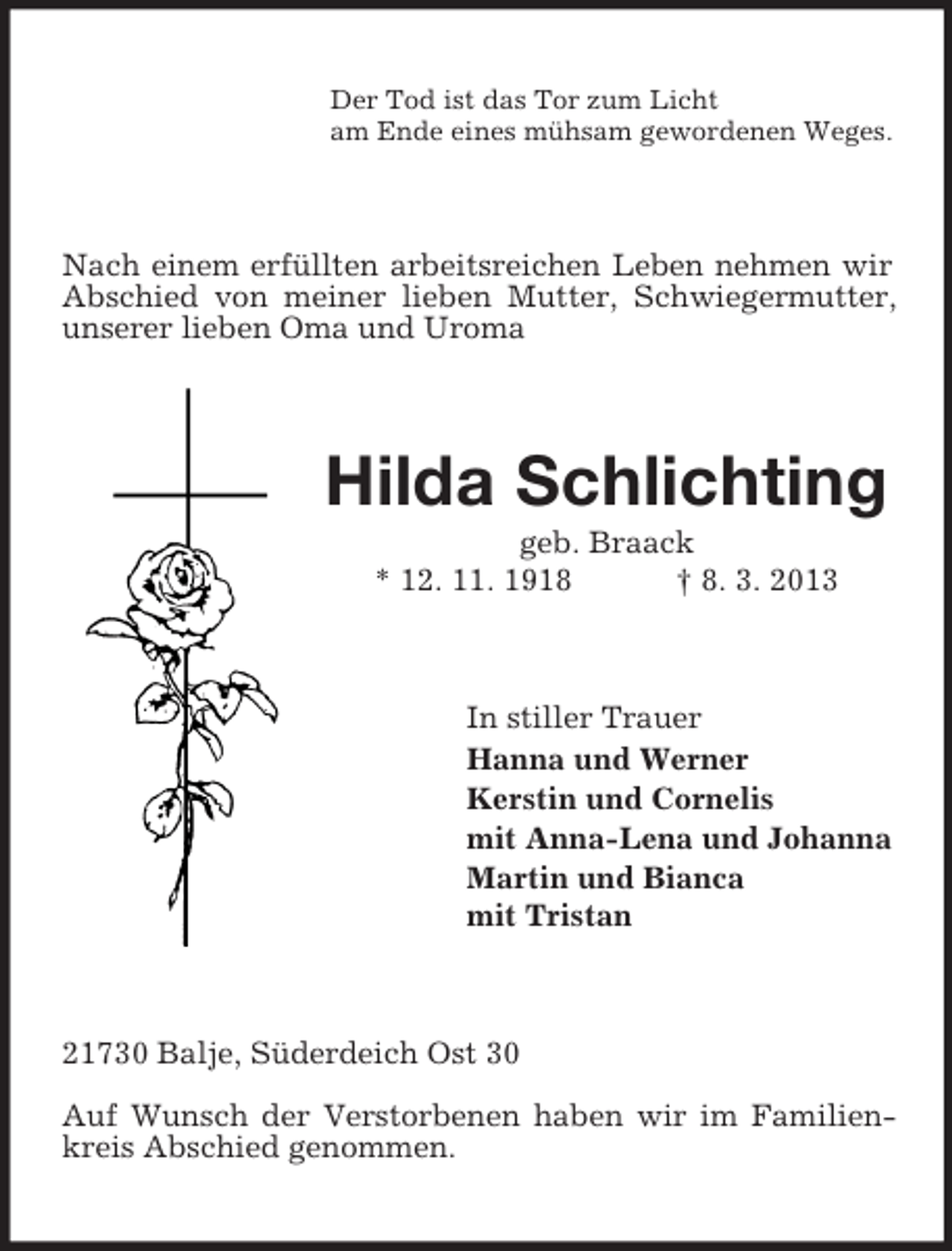 <p>Der Tod ist das Tor zum Licht<br />am Ende eines mühsam gewordenen Weges.</p><p>Nach einem erfüllten arbeitsreichen Leben nehmen wir<br />Abschied von meiner lieben Mutter, Schwiegermutter,<br />unserer lieben Oma und Uroma</p><p>Hilda Schlichting<br />geb. Braack<br />* 12. 11. 1918<br />† 8. 3. 2013</p><p>In stiller Trauer<br />Hanna und Werner<br />Kerstin und Cornelis<br />mit Anna-Lena und Johanna<br />Martin und Bianca<br />mit Tristan</p><p>21730 Balje, Süderdeich Ost 30<br />Auf Wunsch der Verstorbenen haben wir im Familienkreis Abschied genommen.</p>