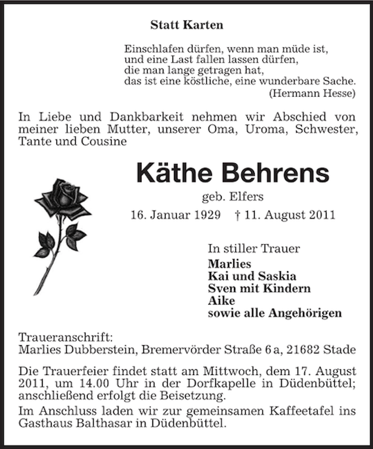 <p>Statt Karten<br />Einschlafen dürfen, wenn man müde ist,<br />und eine Last fallen lassen dürfen,<br />die man lange getragen hat,<br />das ist eine köstliche, eine wunderbare Sache.<br />(Hermann Hesse)</p><p>In Liebe und Dankbarkeit nehmen wir Abschied von<br />meiner lieben Mutter, unserer Oma, Uroma, Schwester,<br />Tante und Cousine</p><p>Käthe Behrens<br />geb. Elfers<br />16. Januar 1929 † 11. August 2011<br />In stiller Trauer<br />Marlies<br />Kai und Saskia<br />Sven mit Kindern<br />Aike<br />sowie alle Angehörigen<br />Traueranschrift:<br />Marlies Dubberstein, Bremervörder Straße 6 a, 21682 Stade<br />Die Trauerfeier findet statt am Mittwoch, dem 17. August<br />2011, um 14.00 Uhr in der Dorfkapelle in Düdenbüttel;<br />anschließend erfolgt die Beisetzung.<br />Im Anschluss laden wir zur gemeinsamen Kaffeetafel ins<br />Gasthaus Balthasar in Düdenbüttel.</p>