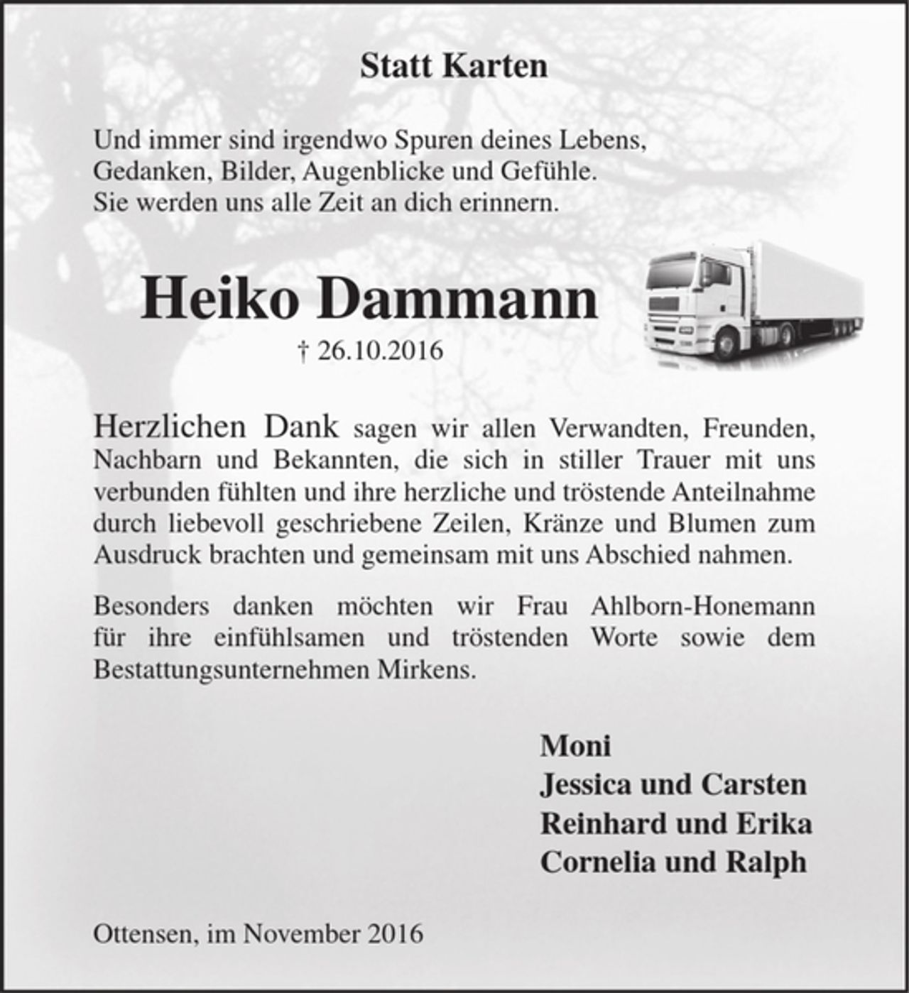 <p>Statt Karten</p><p>Und immer sind irgendwo Spuren deines Lebens, Gedanken, Bilder, Augenblicke und Gefühle.<br />Sie werden uns alle Zeit an dich erinnern.</p><p>Heiko Dammann<br />+ 26.10.2016</p><p>Herzlichen Dank sagen wir allen Verwandten, Freunden, Nachbarn und Bekannten, die sich in stiller Trauer mit uns verbunden fühlten und ihre herzliche und tröstende Anteilnahme durch liebevoll geschriebene Zeilen, Kränze und Blumen zum Ausdruck brachten und gemeinsam mit uns Abschied nahmen.<br />Besonders danken möchten wir Frau Ahlborn-Honemann für ihre einfühlsamen und tröstenden Worte sowie dem Bestattungsunternehmen Mirkens.</p><p>Moni<br />Jessica und Carsten<br />Reinhard und Erika<br />Cornelia und Ralph</p><p>Ottensen, im November 2016</p>