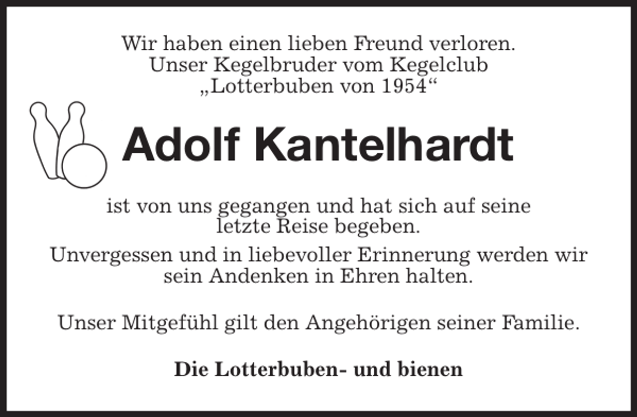 <p>Wir haben einen lieben Freund verloren.<br />Unser Kegelbruder vom Kegelclub<br />„Lotterbuben von 1954“<br />Adolf Kantelhardt<br />ist von uns gegangen und hat sich auf seine<br />letzte Reise begeben.<br />Unvergessen und in liebevoller Erinnerung werden wir sein Andenken in Ehren halten.<br />Unser Mitgefühl gilt den Angehörigen seiner Familie.<br />Die Lotterbuben- und bienen</p>