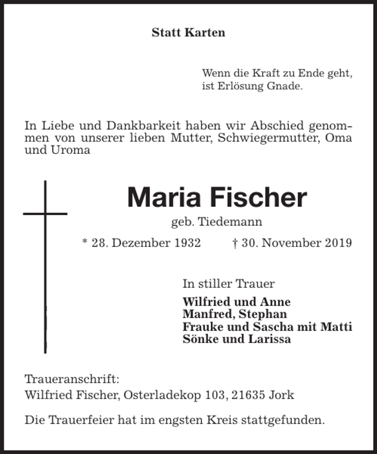 <p>Statt Karten<br />Wenn die Kraft zu Ende geht,<br />ist Erlösung Gnade.<br />In Liebe und Dankbarkeit haben wir Abschied genommen von unserer lieben Mutter, Schwiegermutter, Oma und Uroma<br />Maria Fischer<br />geb. Tiedemann<br />* 28. Dezember 1932 † 30. November 2019<br />In stiller Trauer<br />Wilfried und Anne<br />Manfred, Stephan<br />Frauke und Sascha mit Matti<br />Sönke und Larissa<br />Traueranschrift:<br />Wilfried Fischer, Osterladekop 103, 21635 Jork<br />Die Trauerfeier hat im engsten Kreis stattgefunden.</p>