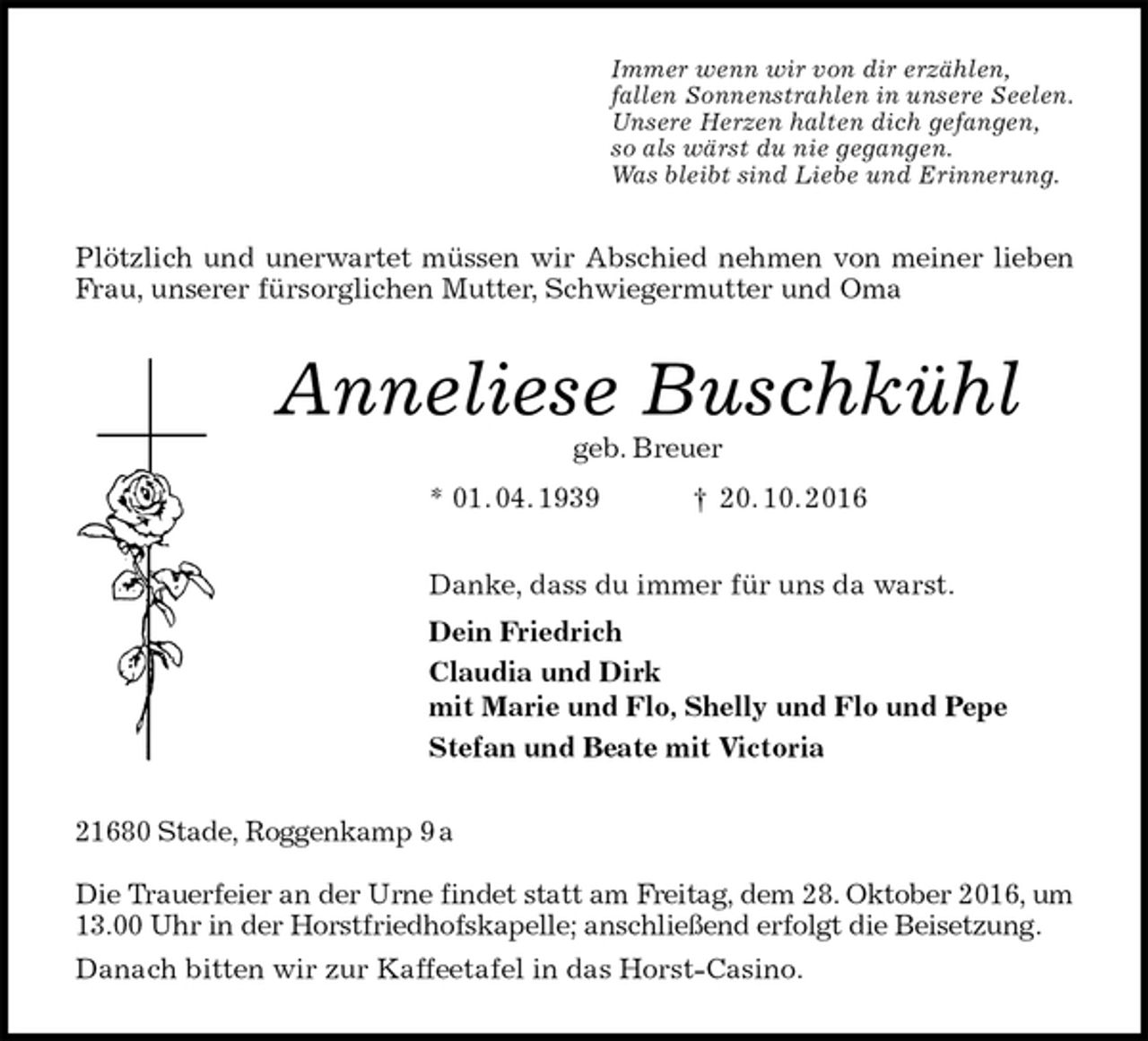 <p>Immer wenn wir von dir erzählen,<br />fallen Sonnenstrahlen in unsere Seelen.<br />Unsere Herzen halten dich gefangen,<br />so als wärst du nie gegangen.<br />Was bleibt sind Liebe und Erinnerung.<br />Plötzlich und unerwartet müssen wir Abschied nehmen von meiner lieben Frau, unserer fürsorglichen Mutter, Schwiegermutter und Oma<br />Anneliese Buschkühl<br />geb. Breuer<br />* 01. 04. 1939 † 20. 10. 2016<br />Danke, dass du immer für uns da warst.<br />Dein Friedrich<br />Claudia und Dirk<br />mit Marie und Flo, Shelly und Flo und Pepe<br />Stefan und Beate mit Victoria<br />21680 Stade, Roggenkamp 9 a</p><p>Die Trauerfeier an der Urne findet statt am Freitag, dem 28. Oktober 2016, um 13.00 Uhr in der Horstfriedhofskapelle; anschließend erfolgt die Beisetzung.<br />Danach bitten wir zur Kaffeetafel in das Horst-Casino.</p>