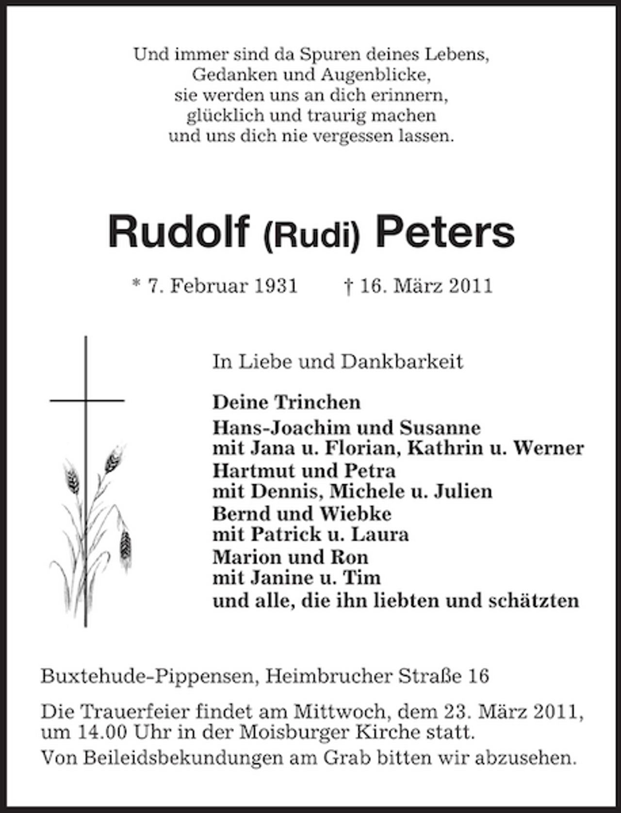 <p>Und immer sind da Spuren deines Lebens,<br />Gedanken und Augenblicke,<br />sie werden uns an dich erinnern,<br />glücklich und traurig machen<br />und uns dich nie vergessen lassen.</p><p>Rudolf (Rudi) Peters</p><p>* 7. Februar 1931 † 16. März 2011<br />In Liebe und Dankbarkeit<br />Deine Trinchen<br />Hans-Joachim und Susanne<br />mit Jana u. Florian, Kathrin u. Werner<br />Hartmut und Petra<br />mit Dennis, Michele u. Julien<br />Bernd und Wiebke<br />mit Patrick u. Laura<br />Marion und Ron<br />mit Janine u. Tim<br />und alle, die ihn liebten und schätzten</p><p>Buxtehude-Pippensen, Heimbrucher Straße 16<br />Die Trauerfeier findet am Mittwoch, dem 23. März 2011, um 14.00 Uhr in der Moisburger Kirche statt.<br />Von Beileidsbekundungen am Grab bitten wir abzusehen.</p>