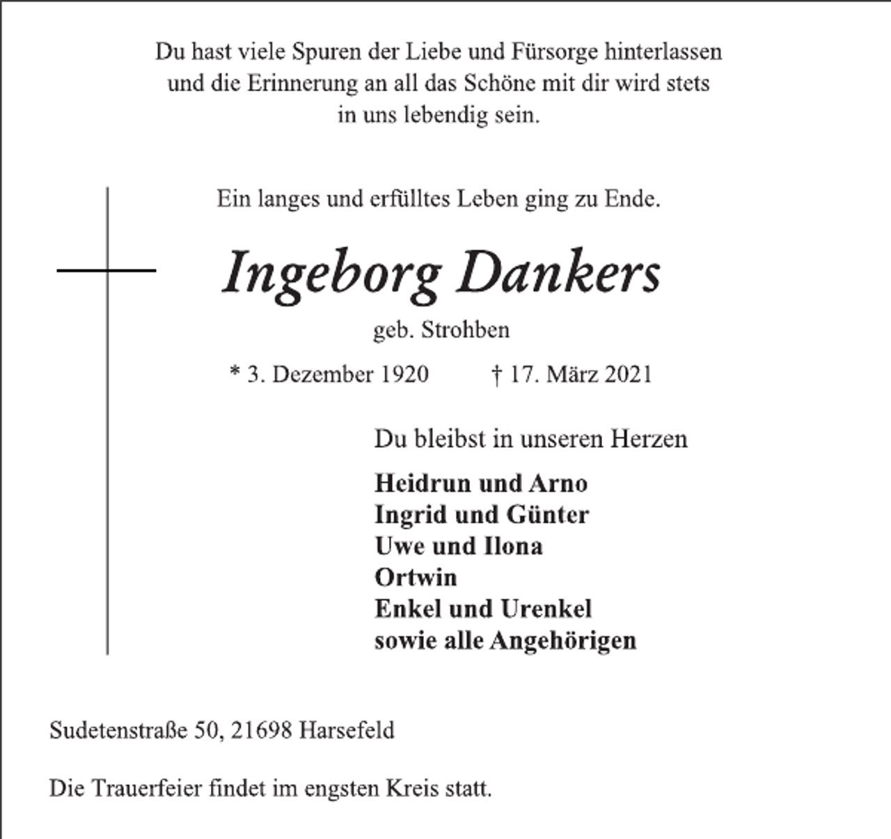 <p>Du hast viele Spuren der Liebe und Fürsorge hinterlassen<br />und die Erinnerung an all das Schöne mit dir wird stets<br />in uns lebendig sein.<br />Ein langes und erfülltes Leben ging zu Ende.<br />Ingeborg Dankers<br />geb. Strohben<br />* 3. Dezember 1920 † 17. März 2021<br />Du bleibst in unseren Herzen<br />Heidrun und Arno<br />Ingrid und Günter<br />Uwe und Ilona<br />Ortwin<br />Enkel und Urenkel<br />sowie alle Angehörigen<br />Sudetenstraße 50, 21698 Harsefeld<br />Die Trauerfeier findet im engsten Kreis statt.</p>