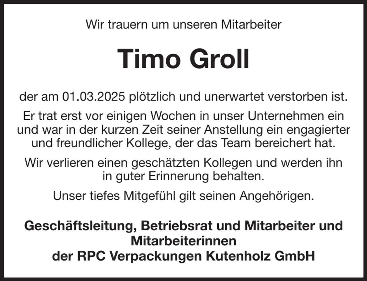 <p>Wir trauern um unseren Mitarbeiter<br />Timo Groll<br />der am 01.03.2025 plötzlich und unerwartet verstorben ist.<br />Er trat erst vor einigen Wochen in unser Unternehmen ein und war in der kurzen Zeit seiner Anstellung ein engagierter und freundlicher Kollege, der das Team bereichert hat.<br />Wir verlieren einen geschätzten Kollegen und werden ihn<br />in guter Erinnerung behalten.<br />Unser tiefes Mitgefühl gilt seinen Angehörigen.<br />Geschäftsleitung, Betriebsrat und Mitarbeiter und Mitarbeiterinnen<br />der RPC Verpackungen Kutenholz GmbH</p>