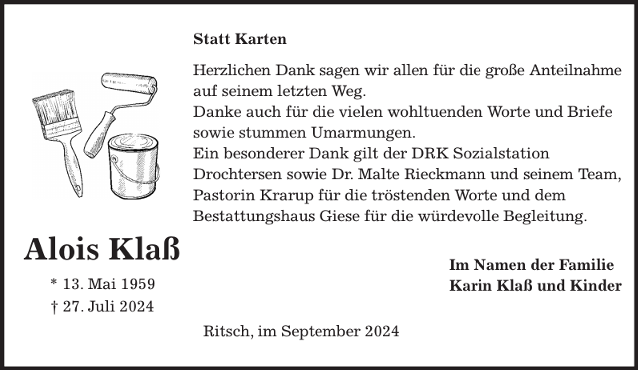 <p>Statt Karten<br />Herzlichen Dank sagen wir allen für die große Anteilnahme<br />auf seinem letzten Weg.<br />Danke auch für die vielen wohltuenden Worte und Briefe<br />sowie stummen Umarmungen.<br />Ein besonderer Dank gilt der DRK Sozialstation<br />Drochtersen sowie Dr. Malte Rieckmann und seinem Team,<br />Pastorin Krarup für die tröstenden Worte und dem<br />Bestattungshaus Giese für die würdevolle Begleitung.<br />Im Namen der Familie<br />Karin Klaß und Kinder<br />Ritsch, im September 2024<br />Alois Klaß<br />* 13. Mai 1959<br />† 27. Juli 2024</p>