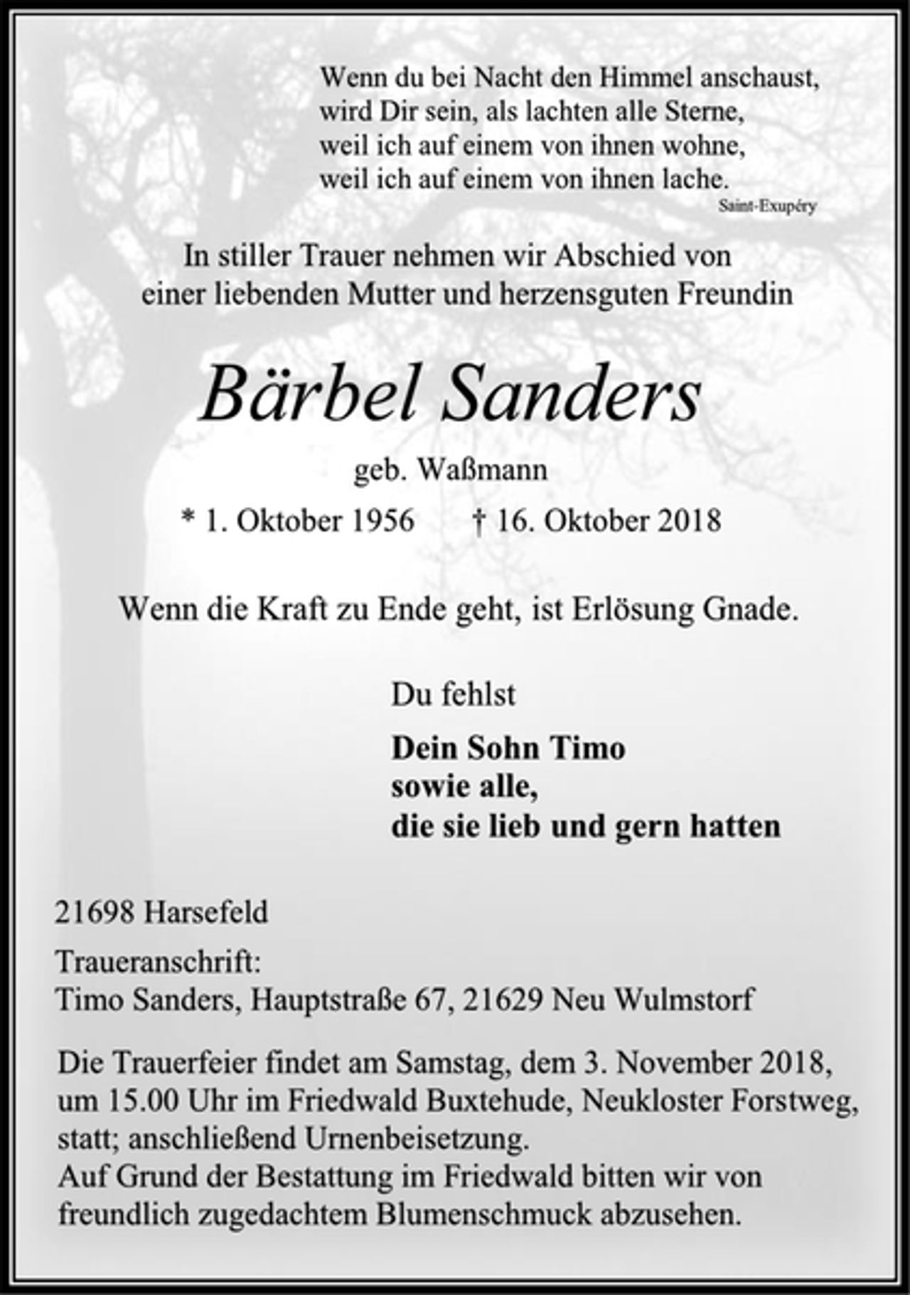 <p>Wenn du bei Nacht den Himmel anschaust,<br />wird Dir sein, als lachten alle Sterne,<br />weil ich auf einem von ihnen wohne,<br />weil ich auf einem von ihnen lache.<br />Saint-Exupéry<br />In stiller Trauer nehmen wir Abschied von<br />einer liebenden Mutter und herzensguten Freundin<br />Bärbel Sanders<br />geb. Waßmann<br />* 1. Oktober 1956 † 16. Oktober 2018<br />Wenn die Kraft zu Ende geht, ist Erlösung Gnade.<br />Du fehlst<br />Dein Sohn Timo<br />sowie alle,<br />die sie lieb und gern hatten<br />21698 Harsefeld<br />Traueranschrift:<br />Timo Sanders, Hauptstraße 67, 21629 Neu Wulmstorf<br />Die Trauerfeier findet am Samstag, dem 3. November 2018,<br />um 15.00 Uhr im Friedwald Buxtehude, Neukloster Forstweg, statt; anschließend Urnenbeisetzung.<br />Auf Grund der Bestattung im Friedwald bitten wir von freundlich zugedachtem Blumenschmuck abzusehen.</p>