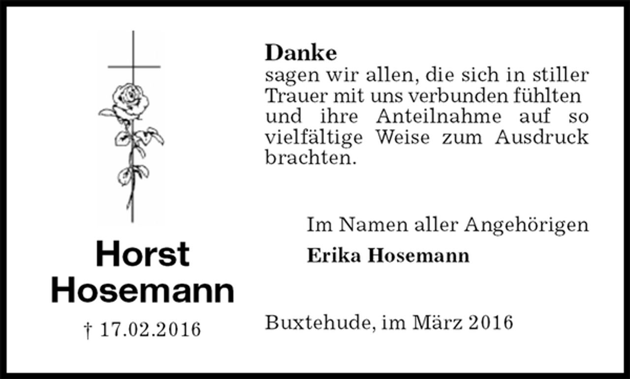 <p>Danke<br />sagen wir allen, die sich in stiller Trauer mit uns verbunden fühlten<br />und ihre Anteilnahme auf so vielfältige Weise zum Ausdruck brachten.<br />Buxtehude, im März 2016<br />Im Namen aller Angehörigen<br />Erika Hosemann<br />Horst<br />Hosemann<br />† 17.02.2016</p>