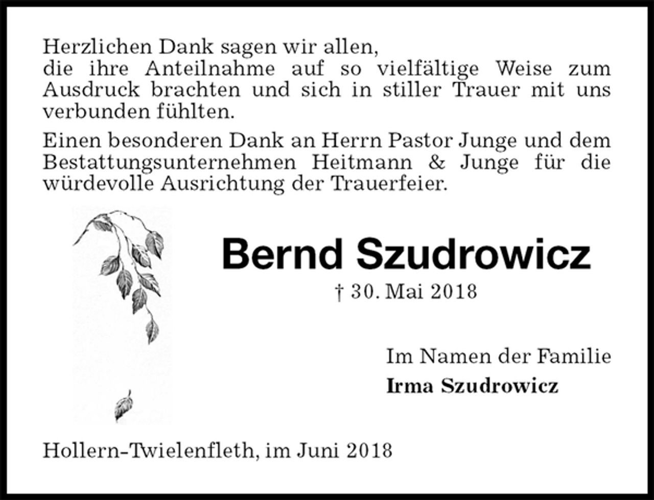 <p>Herzlichen Dank sagen wir allen,<br />die ihre Anteilnahme auf so vielfältige Weise zum<br />Ausdruck brachten und sich in stiller Trauer mit uns verbunden fühlten.<br />Einen besonderen Dank an Herrn Pastor Junge und dem Bestattungsunternehmen Heitmann &amp; Junge für die würdevolle Ausrichtung der Trauerfeier.<br />Bernd Szudrowicz<br />† 30. Mai 2018<br />Im Namen der Familie<br />Irma Szudrowicz<br />Hollern-Twielenfleth, im Juni 2018</p>