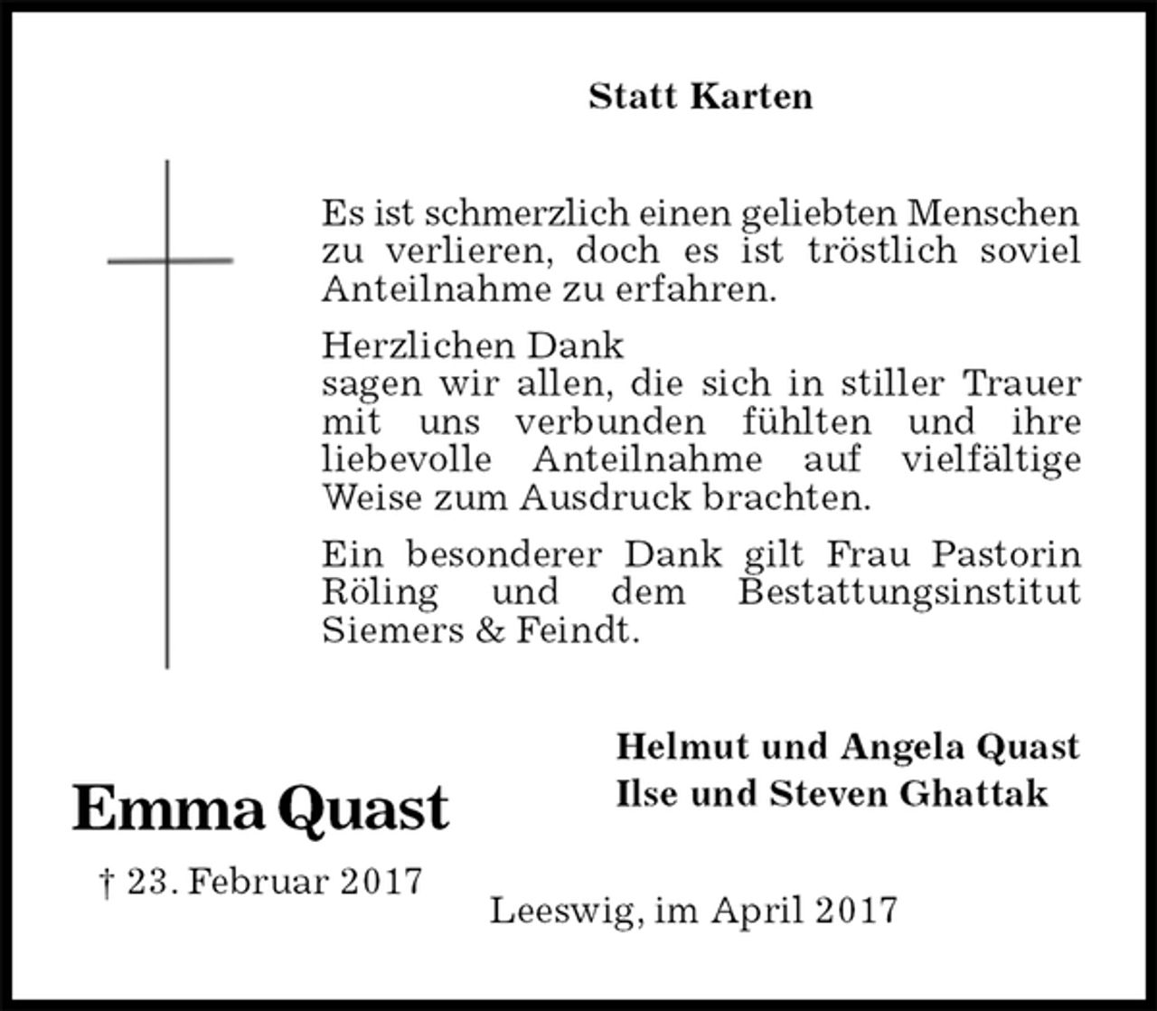 <p>Statt Karten<br />Es ist schmerzlich einen geliebten Menschen<br />zu verlieren, doch es ist tröstlich soviel Anteilnahme zu erfahren.<br />Herzlichen Dank<br />sagen wir allen, die sich in stiller Trauer mit uns verbunden fühlten und ihre<br />liebevolle Anteilnahme auf vielfältige Weise zum Ausdruck brachten.<br />Ein besonderer Dank gilt Frau Pastorin Röling und dem Bestattungsinstitut<br />Siemers &amp; Feindt.<br />Helmut und Angela Quast<br />Ilse und Steven Ghattak<br />Leeswig, im April 2017<br />Emma Quast<br />† 23. Februar 2017</p>