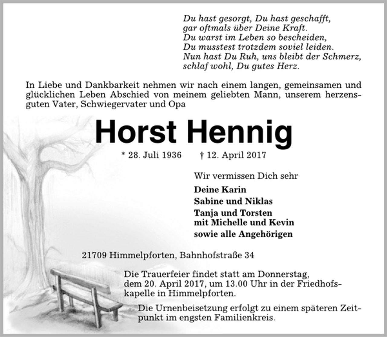 <p>Du hast gesorgt, Du hast geschafft,<br />gar oftmals über Deine Kraft.<br />Du warst im Leben so bescheiden,<br />Du musstest trotzdem soviel leiden.<br />Nun hast Du Ruh, uns bleibt der Schmerz,<br />schlaf wohl, Du gutes Herz.<br />In Liebe und Dankbarkeit nehmen wir nach einem langen, gemeinsamen und<br />glücklichen Leben Abschied von meinem geliebten Mann, unserem herzensguten<br />Vater, Schwiegervater und Opa<br />Horst Hennig<br />* 28. Juli 1936 † 12. April 2017<br />Wir vermissen Dich sehr<br />Deine Karin<br />Sabine und Niklas<br />Tanja und Torsten<br />mit Michelle und Kevin<br />sowie alle Angehörigen<br />21709 Himmelpforten, Bahnhofstraße 34<br />Die Trauerfeier findet statt am Donnerstag,<br />dem 20. April 2017, um 13.00 Uhr in der Friedhofskapelle<br />in Himmelpforten.<br />Die Urnenbeisetzung erfolgt zu einem späteren Zeitpunkt<br />im engsten Familienkreis.</p>