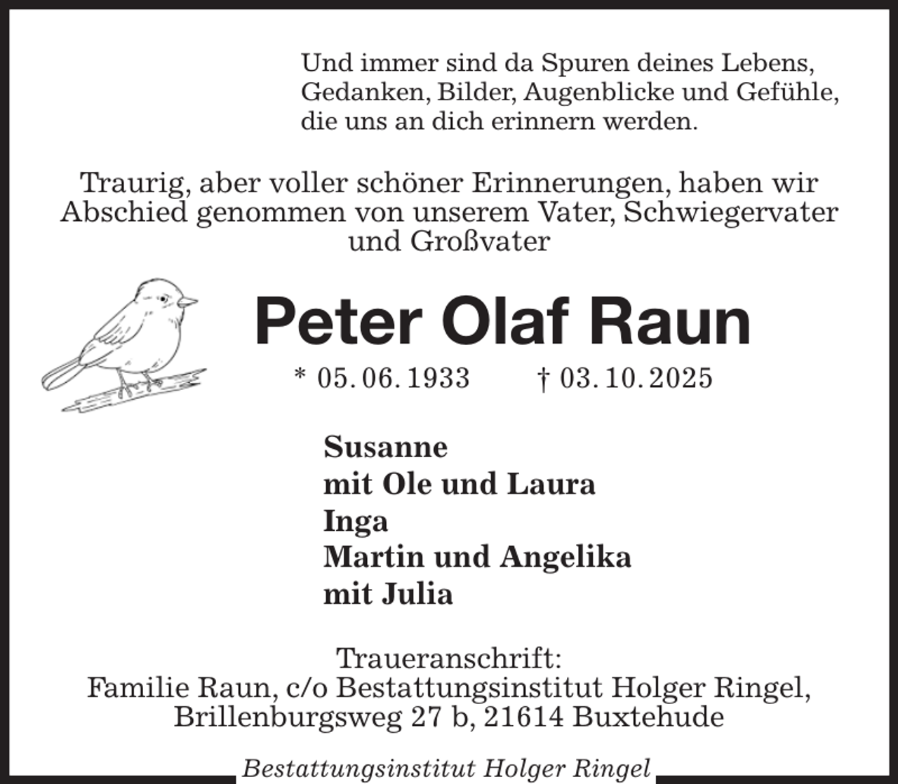 <p>Und immer sind da Spuren deines Lebens,<br />Gedanken, Bilder, Augenblicke und Gefühle,<br />die uns an dich erinnern werden.<br />Traurig, aber voller schöner Erinnerungen, haben wir Abschied genommen von unserem Vater, Schwiegervater und Großvater<br />Peter Olaf Raun<br />* 05. 06. 1933 † 03. 10. 2025<br />Susanne<br />mit Ole und Laura<br />Inga<br />Martin und Angelika<br />mit Julia<br />Traueranschrift:<br />Familie Raun, c/o Bestattungsinstitut Holger Ringel,<br />Brillenburgsweg 27 b, 21614 Buxtehude<br />Bestattungsinstitut Holger Ringel</p>